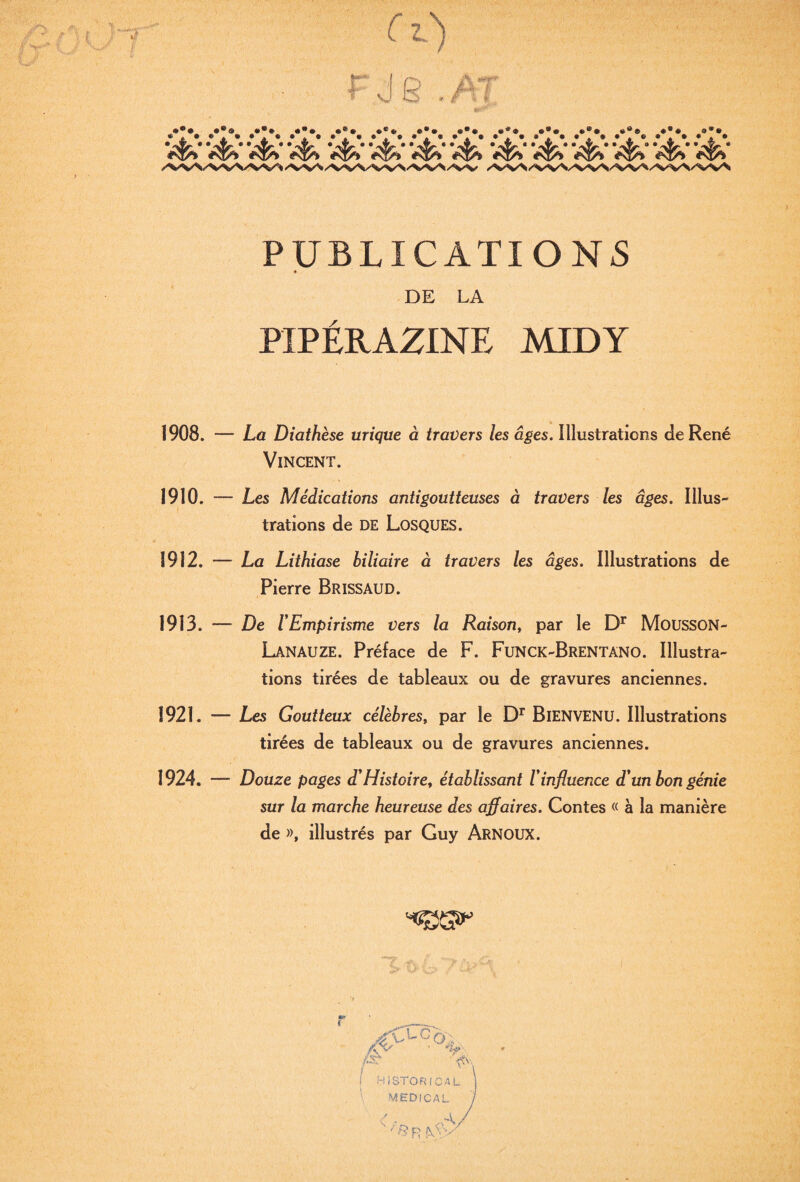 PUBLICATIONS DE LA PIPÉRAZINE MIDY 1908. — La Diathèse urique à travers les âges. Illustrations de René Vincent. 1910. ~ Les Médications antigoutteuses à travers les âges. IlluS trations de DE LosQUES. 1912. — La Lithiase biliaire à travers les âges. Illustrations de Pierre Brissaud. 1913. — De rEmpirisme vers la Raison, par le MoussoN- LanauzE. Préface de F. Funck-Brentano. Illustra¬ tions tirées de tableaux ou de gravures anciennes. 1921. — Les Goutteux célèbres, par le BieNVENU. Illustrations tirées de tableaux ou de gravures anciennes. 1924. — Douze pages dHistoire, établissant Vinfluence d'un bon génie sur la marche heureuse des affaires. Contes « à la manière de », illustrés par Guy Arnoux. ■rCXc, ' 'W '. Vv,, I HiSTORICAL \ MEDICAL