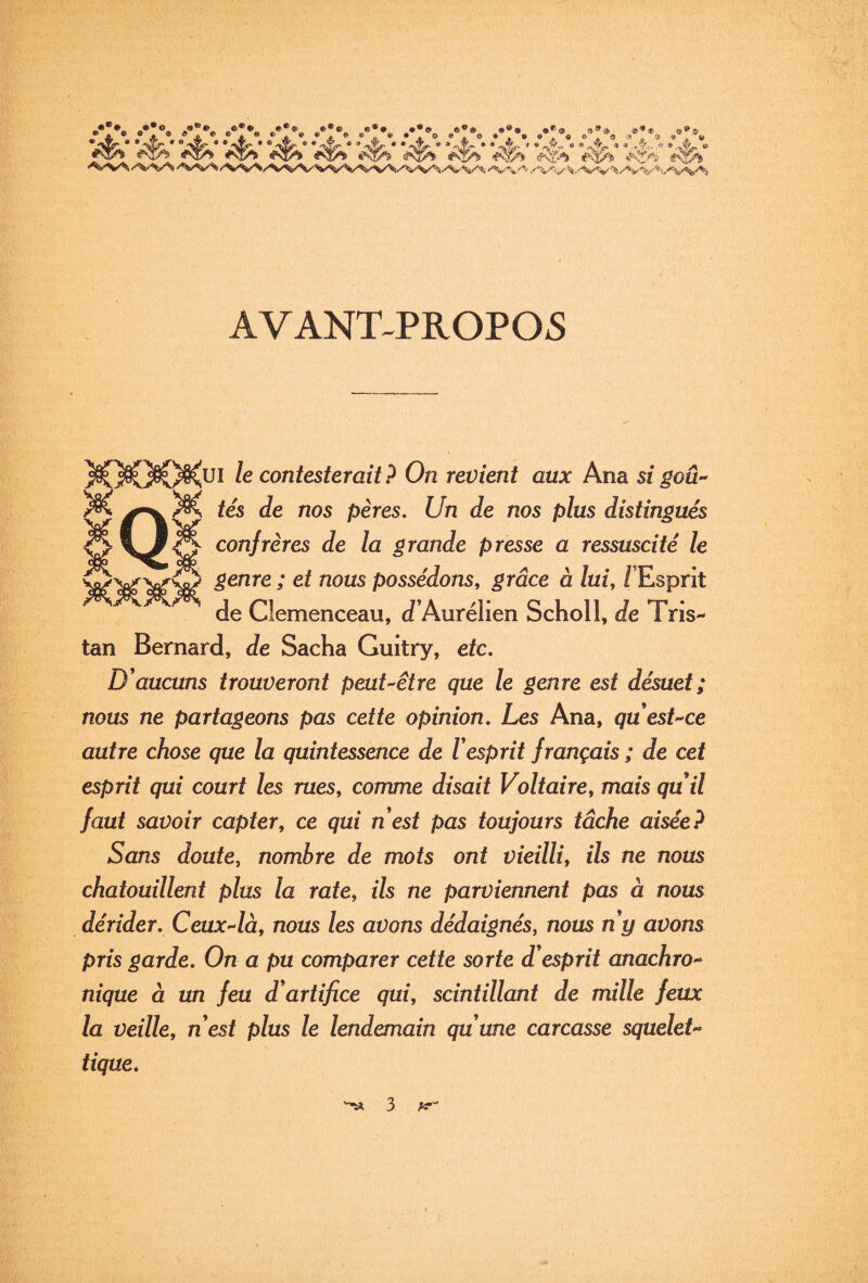 »- O-*®® A*®®© ©**•« B®*®». «®®*„ .®*® •®® 9*® '®'*® V’è' v?!?,' ‘4»’ v^' ■4^' '4»’ 4»‘ 4>' 4“ AVANT^PR0P05 II le contesterait? On revient aux Ana si goû^ tés de nos pères. Un de nos plus distingués confrères de la grande presse a ressuscité le genre ; et nous possédons, grâce à lui, /'Esprit de Clemenceau, d’Aurélien Scholl, de Tris¬ tan Bernard, de Sacha Guitry, etc. D'aucuns trouveront peut’^être que le genre est désuet; nous ne partageons pas cette opinion. Les Ana, quesUce autre chose que la quintessence de l'esprit français ; de cet esprit qui court les rues, comme disait Voltaire, mais qu'il faut savoir capter, ce qui n'est pas toujours tâche aisée? Sans doute, nombre de mots ont vieilli, ils ne nous chatouillent plus la rate, ils ne parviennent pas à nous dérider. Ceux-là, nous les avons dédaignés, nous n'y avons pris garde. On a pu comparer cette sorte d'esprit anachro^ nique à un feu d'artifice qui, scintillant de mille feux la veille, n'est plus le lendemain qu'une carcasse squeleU tique.