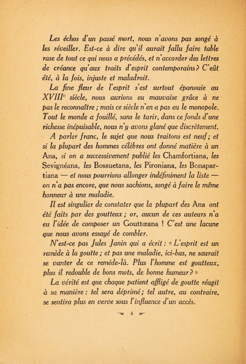 Les échos d un passé mort, nous n avons pas songé à les réveiller. EsUce à dire quil aurait fallu faire table rase de tout ce qui nous a précédés, et n accorder des lettres de créance quaux traits d esprit contemporains? C eût été, à la fois, injuste et maladroit. La fine fleur de Vesprit s'est surtout épanouie au XVIIL siècle, nous aurions eu mauvaise grâce à ne pas le reconnaître ; mais ce siècle n en a pas eu le monopole. Tout le monde a fouillé, sans le tarir, dans ce fonds d'une richesse inépuisable, nous n'y avons glané que discrètement. A parler franc, le sujet que nous traitons est neuf ; et si la plupart des hommes célèbres ont donné matière à un Ana, si on a successivement publié les Chamfortiana, les Sevignéana, les Bossuetana, les Pironiana, les Bonapar- tiana — et nous pourrions allonger indéfiniment la liste — on n'a pas encore, que nous sachions, songé à faire le même honneur à une maladie. Il est singulier de constater que la plupart des Ana ont été faits par des goutteux ; or, aucun de ces auteurs n'a eu l'idée de composer un Gouttœana ! C'est ùne lacune que nous avons essayé de combler. N'esUce pas Jules Janin qui a écrit: L'esprit est un remède à la goutte ; et pas une maladie, icUbas, ne saurait se vanter de ce remède-^là. Plus l'homme est goutteux, plus il redouble de bons mots, de bonne humeur? » La vérité est que chaque patient affligé de goutte réagit à sa manière : tel sera déprimé; tel autre, au contraire, se sentira plus en verve sous l'influence d'un accès.