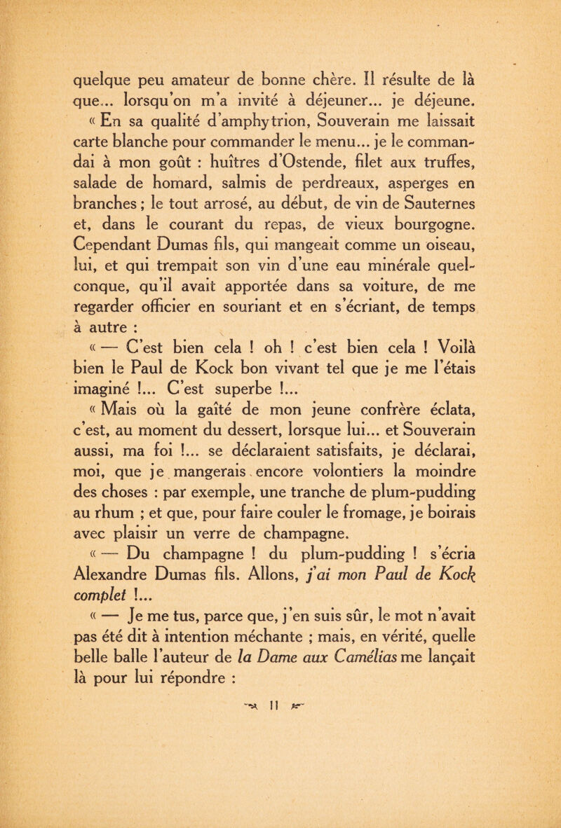 quelque peu amateur de bonne chère. îl résulte de là que... lorsqu’on m’a invité à déjeuner... je déjeune. «En sa qualité d’amphytnon, Souverain me laissait carte blanche pour commander le menu... je le comman¬ dai à mon goût : huîtres d’Ostende, filet aux truffes, salade de homard, salmis de perdreaux, asperges en branches ; le tout arrosé, au début, de vin de Sauternes et, dans le courant du repas, de vieux bourgogne. Cependant Dumas fils, qui mangeait comme un oiseau, lui, et qui trempait son vin d’une eau minérale quel¬ conque, qu’il avait apportée dans sa voiture, de me regarder officier en souriant et en s’écriant, de temps à autre : « — C’est bien cela ! oh ! c’est bien cela ! Voilà bien le Paul de Kock bon vivant tel que je me l’étais imaginé !... C’est superbe !... « Mais où la gaîté de mon jeune confrère éclata, c’est, au moment du dessert, lorsque lui... et Souverain aussi, ma foi !... se déclaraient satisfaits, je déclarai, moi, que je mangerais.encore volontiers la moindre des choses : par exemple, une tranche de plum-pudding au rhum ; et que, pour faire couler le fromage, je boirais avec plaisir un verre de champagne. « — Du champagne ! du plum-pudding ! s’écria Alexandre Dumas fils. Allons, fai mon Paul de Kock complet !... « — Je me tus, parce que, j’en suis sûr, le mot n’avait pas été dit à intention méchante ; mais, en vérité, quelle belle balle l’auteur de la Dame aux Camélias me lançait là pour lui répondre :