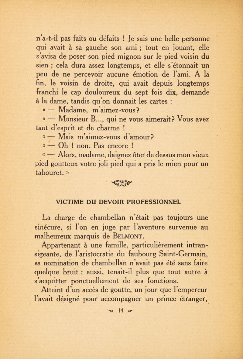 D’a-t-il pas faits ou défaits ! Je sais une belle personne qui avait à sa gauche son ami ; tout en jouant, elle s avisa de poser son pied mignon sur le pied voisin du sien ; cela dura assez longtemps, et elle s’étonnait un peu de ne percevoir aucune émotion de l’ami. A la fin, le voisin de droite, qui avait depuis longtemps franchi le cap douloureux du sept fois dix, demande à la dame, tandis qu’on donnait les cartes : «— Madame, m’aimez-vous? « — Monsieur B..., qui ne vous aimerait? Vous avez tant d’esprit et de charme ! « — Mais m’aimez-vous d’amour? « — Oh ! non. Pas encore ! « — Alors, madame, daignez ôter de dessus mon vieux pied goutteux votre joli pied qui a pris le mien pour un tabouret. » VICTIME DU DEVOIR PROFESSIONNEL La charge de chambellan n’était pas toujours une sinécure, si l’on en juge par l’aventure survenue au malheureux marquis de Belmont. Appartenant à une famille, particulièrement intran¬ sigeante, de l’aristocratie du faubourg Saint-Germain, sa nomination de chambellan n’avait pas été sans faire quelque bruit ; aussi, tenait-il plus que tout autre à s’acquitter ponctuellement de ses fonctions. Atteint d’un accès de goutte, un jour que l’empereur l’avait désigné pour accompagner un prince étranger.