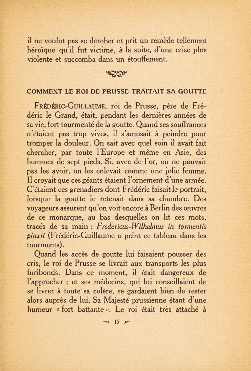 il ne voulut pas se dérober et prit un remède tellement héroïque qu’il fut victime, à la suite, d’une crise plus violente et succomba dans un étouffement. COMMENT LE ROI DE PRUSSE TRAITAIT SA GOUTTE Frédéric-Guillaume, roi de Prusse, père de Fré¬ déric le Grand, était, pendant les dernières années de sa vie, fort tourmenté de 1^ goutte. Quand ses souffrances n’étaient pas trop vives, il s’amusait à peindre pour tromper la douleur. On sait avec quel soin il avait fait chercher, par toute l’Europe et même en Asie, des hommes de sept pieds. Si, avec de l’or, on ne pouvait pas les avoir, on les enlevait comme une jolie femme. Il croyait que ces géants étaient l’ornement d’une armée. C’étaient ces grenadiers dont Frédéric faisait le portrait, lorsque la goutte le retenait dans sa chambre. Des voyageurs assurent qu’on voit encore à Berlin des œuvres de ce monarque, au bas desquelles on lit ces mots, tracés de sa main : Frèdericus^Wilhelmus in tormentis pinxit (Frédéric-Guillaume a peint ce tableau dans les tourments). Quand les accès de goutte lui faisaient pousser des cris, le roi de Prusse se livrait aux transports les plus furibonds. Dans ce moment, il était dangereux de l’approcher ; et ses médecins, qui lui conseillaient de se livrer à toute sa colère, se gardaient bien de rester alors auprès de lui. Sa Majesté prussienne étant d’une humeur « fort battante ». Le roi était très attaché à