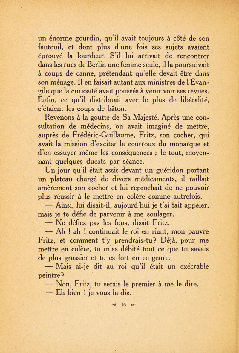 un énorme gourdin, qu’il avait toujours à côté de son fauteuil, et dont plus d’une fois ses sujets avaient éprouvé la lourdeur. S’il lui arrivait de rencontrer dans les rues de Berlin une femme seule, il la poursuivait à coups de canne, prétendant qu’elle devait être dans son ménage. Il en faisait autant aux ministres de l’Evan¬ gile que la curiosité avait poussés à venir voir ses revues. Enfin, ce qu’il distribuait avec le plus de libéralité, c’étaient les coups de bâton. Revenons à la goutte de Sa Majesté. Après une con¬ sultation de médecins, on avait imaginé de mettre, auprès de Frédéric-Guillaume, Fntz, son cocher, qui avait la mission d’exciter le courroux du monarque et d’en essuyer même les conséquences ; le tout, moyen¬ nant quelques ducats par séance. Un jour qu’il était assis devant un guéridon portant un plateau chargé de divers médicaments, il raillait amèrement son cocher et lui reprochait de ne pouvoir plus réussir à le mettre en colère comme autrefois. — Ainsi, lui disait-il, aujourd’hui je t’ai fait appeler, mais je te défie de parvenir à me soulager. — Ne défiez pas les fous, disait Fritz. — Ah ! ah ! continuait le roi en riant, mon pauvre Fritz, et comment t’y prendrais-tu? Déjà, pour me mettre en colère, tu m’as débité tout ce que tu savais de plus grossier et tu es fort en ce genre. — Mais ai-je dit au roi qu’il était un exécrable peintre ? — Non, Fritz, tu serais le premier à me le dire. — Eh bien ! je vous le dis.