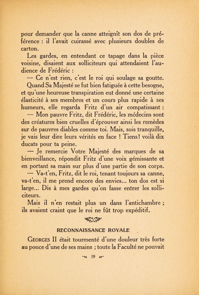 pour demander que la canne atteignît son dos de pré¬ férence : il l’avait cuirassé avec plusieurs doubles de carton. Les gardes, en entendant ce tapage dans la pièce voisine, disaient aux solliciteurs qui attendaient l’au¬ dience de Frédéric : — Ce n’est rien, c’est le roi qui soulage sa goutte. Quand Sa Majesté se fut bien fatiguée à cette besogne, et qu’une heureuse transpiration eut donné une certaine élasticité à ses membres et un cours plus rapide à ses humeurs, elle regarda Fritz d’un air compatissant : — Mon pauvre Fritz, dit Frédéric, les médecins sont des créatures bien cruelles d’éprouver ainsi les remèdes sur de pauvres diables comme toi. Mais, sois tranquille, je vais leur dire leurs vérités en face ! Tiens ! voilà dix ducats pour ta peine. — Je remercie Votre Majesté des marques de sa bienveillance, répondit Fritz d’une voix gémissante et en portant sa main sur plus d’une partie de son corps. — Va-t’en, Fritz, dit le roi, tenant toujours sa canne, va-t’en, il me prend encore des envies... ton dos est si large... Dis à mes gardes qu’on fasse entrer les solli¬ citeurs. Mais il n’en restait plus un dans l’antichambre ; ils avaient craint que le roi ne fût trop expéditif. RECONNAISSANCE ROYALE Georges II était tourmenté d’une douleur très forte au pouce d’une de ses mains ; toute la Faculté ne pouvait