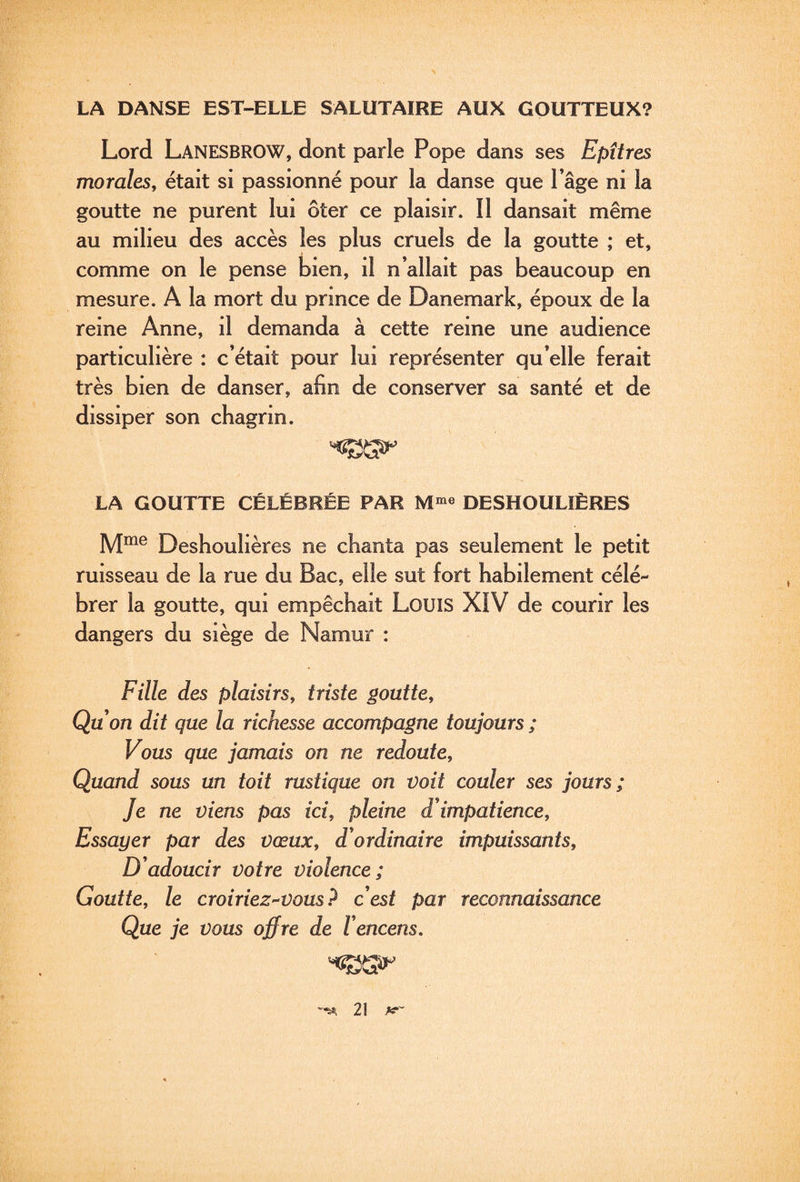 LA DANSE EST-ELLE SALUTAIRE AUX GOUTTEUX? Lord Lanesbrow, dont parle Pope dans ses Epîtres morales, était si passionné pour la danse que Page ni la goutte ne purent lui ôter ce plaisir. Il dansait même au milieu des accès les plus cruels de la goutte ; et, comme on le pense bien, il n’allait pas beaucoup en mesure. A la mort du prince de Danemark, époux de la reine Anne, il demanda à cette reine une audience particulière : c’était pour lui représenter qu’elle ferait très bien de danser, afin de conserver sa santé et de dissiper son chagrin. LA GOUTTE CÉLÉBRÉE PAR DESHOULÎÈRES M^e Deshoulières ne chanta pas seulement le petit ruisseau de la rue du Bac, elle sut fort habilement célé¬ brer la goutte, qui empêchait LouiS XIV de courir les dangers du siège de Namur : Fille des plaisirs, triste goutte, Qu on dit que la richesse accompagne toujours ; Vous que jamais on ne redoute. Quand sous un toit rustique on voit couler ses jours; Je ne viens pas ici, pleine d impatience. Essayer par des vœux, d'ordinaire impuissants. D'adoucir votre violence; Goutte, le croiriez^vous ? c'est par reconnaissance Que je vous offre de l'encens. ^5^