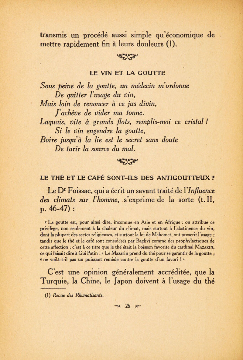 transmis un procédé aussi simple qu’économique de mettre rapidement fin à leurs douleurs (I). LE VIN ET LA GOUTTE Sous peine de la goutte, un médecin m*ordonne De quitter F usage du vin. Mais loin de renoncer à ce jus divin. J'achève de vider ma tonne. Laquais, vite à grands flots, remplis-moi ce cristal ! Si le vin engendre la goutte. Boire jusqu à la lie est le secret sans doute De tarir la source du mal, LE THÉ ET LE CAFÉ SONT-ILS DES ANTIGOUTTEUX ? Le Foissac, qui a écrit un savant traité de VInfluence des climats sur /Tiomme, .s’exprime de la sorte (t. II, p. 46-47) : « goutte est, pour ainsi dire, inconnue en Asie et en Afrique : on attribue ce privilège, non seulement à la chaleur du climat, mais surtout à l’abstinence du vin, dont la plupart des sectes religieuses, et surtout la loi de Mahomet, ont proscrit l’usage ; tandis que le thé et le café sont considérés par Baglivi comme des prophylactiques de cette affection : c’est à ce titre que le thé était la boisson favorite du cardinal Mazarin, ce qui faisait dire à Gui Patin : « Le Mazarin prend du thé pour se garantir de la goutte ; « ne voilà-t-11 pas un puissant remède contre la goutte d’un favori ! » C’est une opinion généralement accréditée, que la Turquie, la Chine, le Japon doivent à l’usage du thé (1) Revue des Rhumatisants.