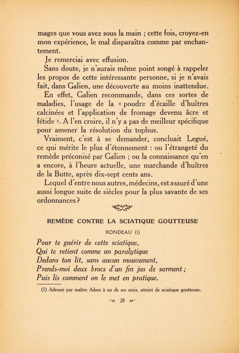 mages que vous avez sous la main ; cette fois, croyez-en mon expérience, le mal disparaîtra comme par enchan¬ tement. Je remerciai avec effusion. Sans doute, je n’aurais même point songé à rappeler les propos de cette intéressante personne, si je n’avais fait, dans Galien, une découverte au moins inattendue. En effet, Galien recommande, dans ces sortes de maladies, l’usage de la « poudre d écaille d’huîtres calcinées et l’application de fromage devenu âcre et fétide )). A l’en croire, il n’y a pas de meilleur spécifique pour amener la résolution du tophus. Vraiment, c’est à se demander, concluait Légué, ce qui mérite le plus d’étonnement : ou l’étrangeté du remède préconisé par Galien ; ou la connaissance qu’en a encore, à l’heure actuelle, une marchande d’huîtres de la Butte, après dix-sept cents ans. Lequel d’entre nous autres, médecins, est assuré d une aussi longue suite de siècles pour la plus savante de ses ordonnances ? REMÈDE CONTRE LA SCIATIQUE GOUTTEUSE RONDEAU (i) Pour te guérir de cette sciatique. Qui te retient comme un paralytique Dedans ton lit, sans aucun mouvement, Prends-^moi deux brocs d'un fin jus de sarment; Puis lis comment on le met en pratique, (1) Adressé par maître Adam à un de ses amis, atteint de sciatique goutteuse.