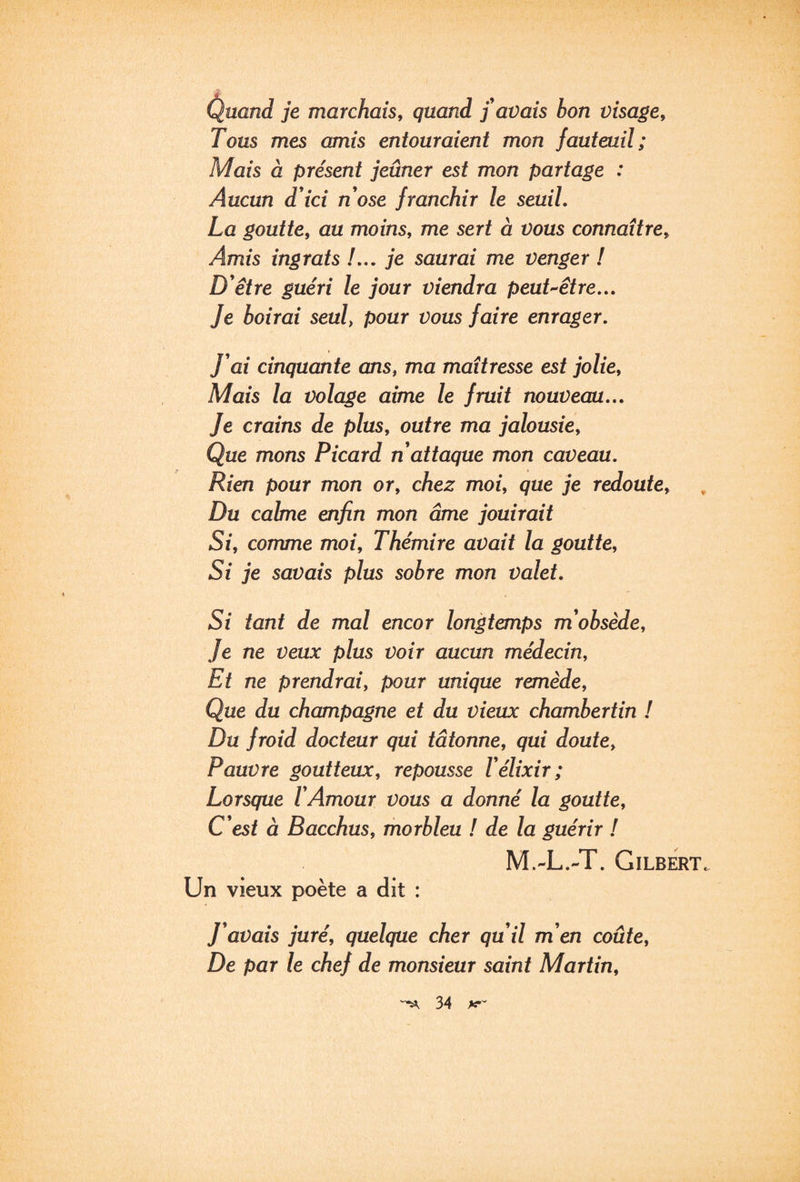 Cluand je marchais^ quand j'avais bon visage. Tous mes amis entouraient mon fauteuil; Mais à présent jeûner est mon partage : Aucun d'ici n'ose franchir le seuil. La goutte, au moins, me sert à vous connaître. Amis ingrats !... je saurai me venger ! D'être guéri le jour viendra peut-être... Je boirai seul, pour vous faire enrager. J'ai cinquante ans, ma maîtresse est jolie. Mais la volage aime le fruit nouveau... Je crains de plus, outre ma jalousie. Que mons Picard n'attaque mon caveau. Rien pour mon or, chez moi, que je redoute. Du calme enfin mon âme jouirait Si, comme moi, Thémire avait la goutte. Si je savais plus sobre mon valet. Si tant de mal encor longtemps m'obsède, Je ne veux plus voir aucun médecin. Et ne prendrai, pour unique remède. Que du champagne et du vieux chambertin ! Du froid docteur qui tâtonne, qui doute. Pauvre goutteux, repousse l'élixir; Lorsque l'Amour vous a donné la goutte. C'est à Bacchus, morbleu ! de la guérir I M.-L.-T. Gilbert. Un vieux poète a dit : J'avais juré, quelque cher qu'il m'en coûte. De par le chef de monsieur saint Martin,