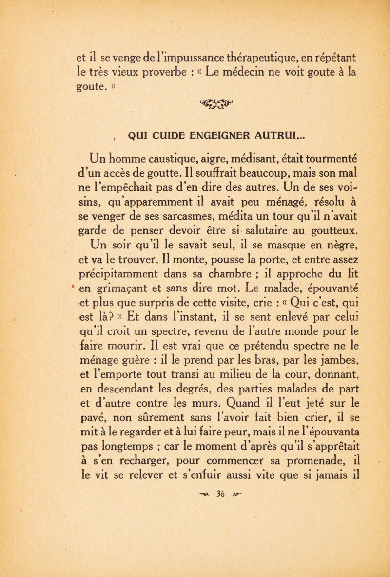 h et il se venge de Timpuissance thérapeutique, en répétant le très vieux proverbe : « Le médecin ne voit goûte à la goûte. » , QUI GUIDE ENGEIGNER AUTRUI... Un homme caustique, aigre, médisant, était tourmenté d’un accès de goutte. Il souffrait beaucoup, mais son mal ne l’empêchait pas d’en dire des autres. Un de ses voi¬ sins, qu’apparemment il avait peu ménagé, résolu à se venger de ses sarcasmes, médita un tour qu’il n’avait garde de penser devoir être si - salutaire au goutteux. Un soir qu’il le savait seul, il se masque en nègre, et va le trouver. Il monte, pousse la porte, et entre assez précipitamment dans sa chambre ; il approche du lit • en grimaçant et sans dire mot. Le malade, épouvanté et plus que surpris de cette visite, crie : « Qui c’est, qui est là? » Et dans l’instant, il se sent enlevé par celui qu’il croit un spectre, revenu de l’autre monde pour le faire mourir. Il est vrai que ce prétendu spectre ne le ménage guère : il le prend par les bras, par les jambes, et l’emporte tout transi au milieu de la cour, donnant, en descendant les degrés, des parties malades de part et d’autre contre les murs. Quand il l’eut jeté sur le pavé, non sûrement sans l’avoir fait bien crier, il se mit à le regarder et à lui faire peur, mais il ne l’épouvanta pas longtemps ; car le moment d’après qu’il s’apprêtait à s’en recharger, pour commencer sa promenade, il le vit se relever et s’enfuir aussi vite que si jamais il