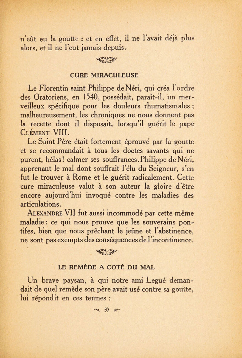 n’eût eu la goutte : et en effet, il ne l’avait déjà plus alors, et il ne l’eut jamais depuis. CURE MIRACULEUSE Le Florentin saint Philippe deNéri, qui créa l’ordre des Oratoriens, en 1540, possédait, paraît-il, un mer¬ veilleux spécifique pour les douleurs rhumatismales ; malheureusement, les chroniques ne nous donnent pas la recette dont il disposait, lorsqu’il guérit le pape Clément VIIL Le Saint Père était fortement éprouvé par la goutte et se recommandait à tous les doctes savants qui ne purent, hélas! calmer ses souffrances.Philippe deNéri, apprenant le mal dont souffrait l’élu du Seigneur, s’en fut le trouver à Rome et le guérit radicalement. Cette cure miraculeuse valut à son auteur la gloire d’être encore aujourd’hui invoqué contre les maladies des articulations. Alexandre VII fut aussi incommodé par cette même maladie: ce qui nous prouve que les souverains pon¬ tifes, bien que nous prêchant le jeûne et l’abstinence, ne sont pas exempts des conséquences de l’incontinence. LE REMÈDE A COTÉ DU MAL Un brave paysan, à qui notre ami Légué deman¬ dait de quel remède son père avait usé contre sa goutte, lui répondit en ces termes : 3?