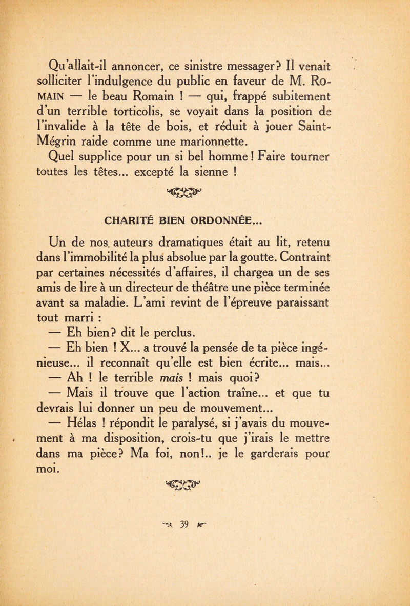 Qu allait-il annoncer, ce sinistre messager? Il venait solliciter l’indulgence du public en faveur de M. Ro¬ main — le beau Romain ! — qui, frappé subitement d’un terrible torticolis, se voyait dans la position de l’invalide à la tête de bois, et réduit à jouer Saint- Mégrin raide comme une marionnette. Quel supplice pour un si bel homme ! Faire tourner toutes les têtes... excepté la sienne ! CHARITÉ BIEN ORDONNÉE... Un de nos. auteurs dramatiques était au lit, retenu dans l’immobilité la plus absolue par la goutte. Contraint par certaines nécessités d’affaires, il chargea un de ses amis de lire à un directeur de théâtre une pièce terminée avant sa maladie. L’ami revint de l’épreuve paraissant tout marri : — Eh bien? dit le perclus. — Eh bien ! X... a trouvé la pensée de ta pièce ingé¬ nieuse... il reconnaît qu’elle est bien écrite... mais... — Ah ! le terrible mais ! mais quoi? — Mais il trouve que l’action traîne... et que tu devrais lui donner un peu de mouvement... — Hélas ! répondit le paralysé, si j’avais du mouve¬ ment à ma disposition, crois-tu que j’irais le mettre dans ma pièce? Ma foi, non!., je le garderais pour moi.