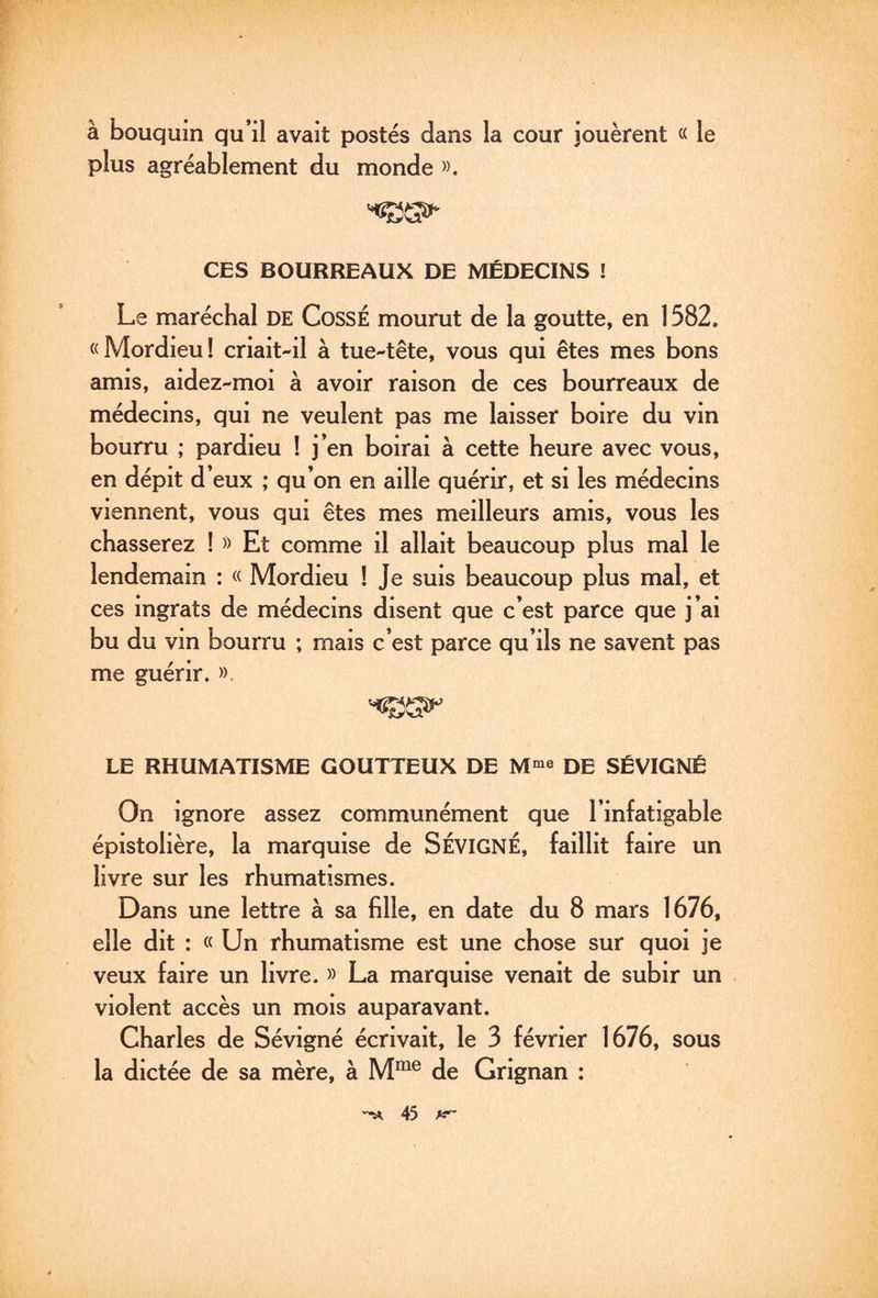 à bouquin qu’il avait postés dans la cour jouèrent « le plus agréablement du monde ». CES BOURREAUX DE MÉDECINS ! » Le maréchal DE CossÉ mourut de la goutte, en 1582. «Mordieu! criait-il à tue-tête, vous qui êtes mes bons amis, aidez-moi à avoir raison de ces bourreaux de médecins, qui ne veulent pas me laisser boire du vin bourru ; pardieu ! j’en boirai à cette heure avec vous, en dépit d’eux ; qu’on en aille quérir, et si les médecins viennent, vous qui êtes mes meilleurs amis, vous les chasserez ! » Et comme il allait beaucoup plus mal le lendemain : « Mordieu ! Je suis beaucoup plus mal, et ces ingrats de médecins disent que c’est parce que j’ai bu du vin bourru ; mais c’est parce qu’ils ne savent pas me guérir. ». LE RHUMATISME GOUTTEUX DE M^^ DE SÉVIGNÉ On ignore assez communément que l’infatigable épistolière, la marquise de SÉVIGNÉ, faillit faire un livre sur les rhumatismes. Dans une lettre à sa fille, en date du 8 mars 1676, elle dit : « Un rhumatisme est une chose sur quoi je veux faire un livre. » La marquise venait de subir un violent accès un mois auparavant. Charles de Sévigné écrivait, le 3 février 1676, sous la dictée de sa mère, à M”^® de Grignan :