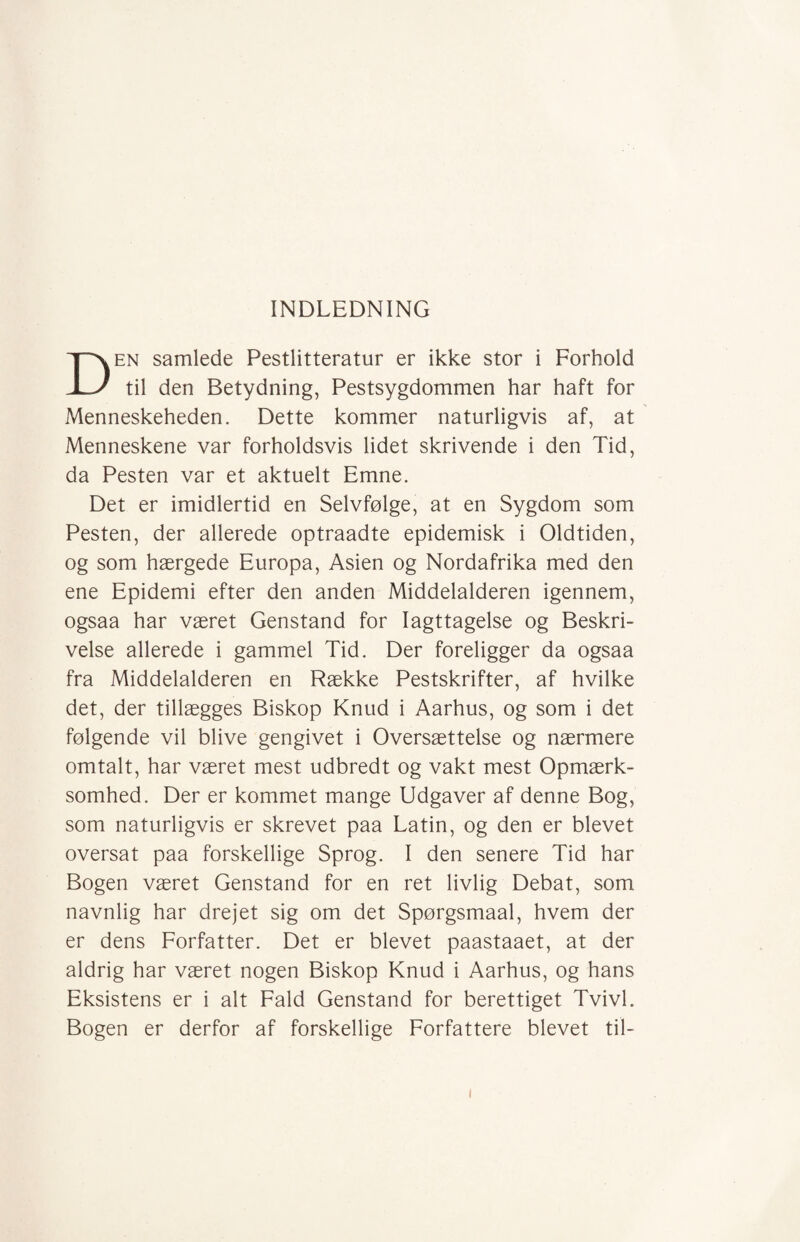 INDLEDNING Den samlede Pestlitteratur er ikke stor i Forhold til den Betydning, Pestsygdommen har haft for Menneskeheden. Dette kommer naturligvis af, at Menneskene var forholdsvis lidet skrivende i den Tid, da Pesten var et aktuelt Emne. Det er imidlertid en Selvfølge, at en Sygdom som Pesten, der allerede optraadte epidemisk i Oldtiden, og som hærgede Europa, Asien og Nordafrika med den ene Epidemi efter den anden Middelalderen igennem, ogsaa har været Genstand for Iagttagelse og Beskri¬ velse allerede i gammel Tid. Der foreligger da ogsaa fra Middelalderen en Række Pestskrifter, af hvilke det, der tillægges Biskop Knud i Aarhus, og som i det følgende vil blive gengivet i Oversættelse og nærmere omtalt, har været mest udbredt og vakt mest Opmærk¬ somhed. Der er kommet mange Udgaver af denne Bog, som naturligvis er skrevet paa Latin, og den er blevet oversat paa forskellige Sprog. I den senere Tid har Bogen været Genstand for en ret livlig Debat, som navnlig har drejet sig om det Spørgsmaal, hvem der er dens Forfatter. Det er blevet paastaaet, at der aldrig har været nogen Biskop Knud i Aarhus, og hans Eksistens er i alt Fald Genstand for berettiget Tvivl. Bogen er derfor af forskellige Forfattere blevet til- i