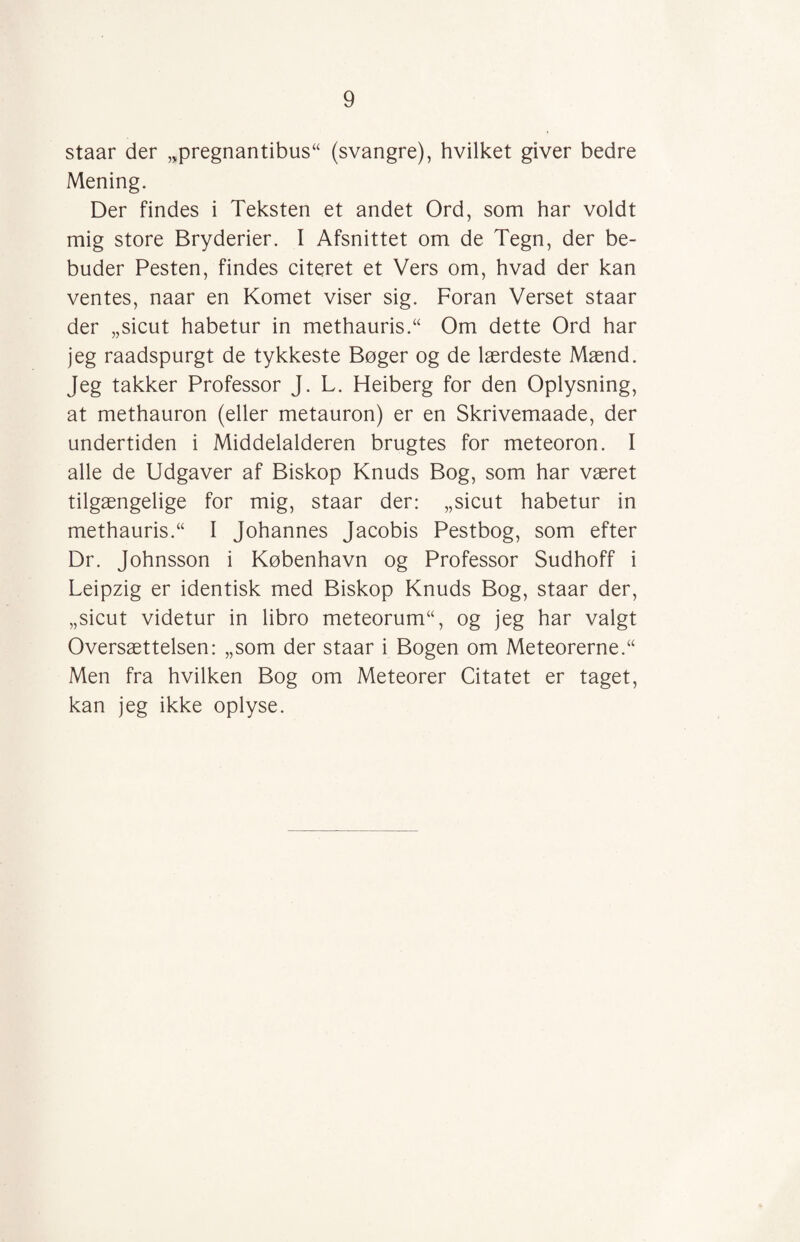 staar der „pregnantibus“ (svangre), hvilket giver bedre Mening. Der findes i Teksten et andet Ord, som har voldt mig store Bryderier. 1 Afsnittet om de Tegn, der be¬ buder Pesten, findes citeret et Vers om, hvad der kan ventes, naar en Komet viser sig. Foran Verset staar der „sicut habetur in methaurisT Om dette Ord har jeg raadspurgt de tykkeste Bøger og de lærdeste Mænd. Jeg takker Professor J. L. Heiberg for den Oplysning, at methauron (eller metauron) er en Skrivemaade, der undertiden i Middelalderen brugtes for meteoron. I alle de Udgaver af Biskop Knuds Bog, som har været tilgængelige for mig, staar der: „sicut habetur in methaurisT I Johannes Jacobis Pestbog, som efter Dr. Johnsson i København og Professor Sudhoff i Leipzig er identisk med Biskop Knuds Bog, staar der, „sicut videtur in libro meteorum“, og jeg har valgt Oversættelsen: „som der staar i Bogen om Meteorerne.“ Men fra hvilken Bog om Meteorer Citatet er taget, kan jeg ikke oplyse.