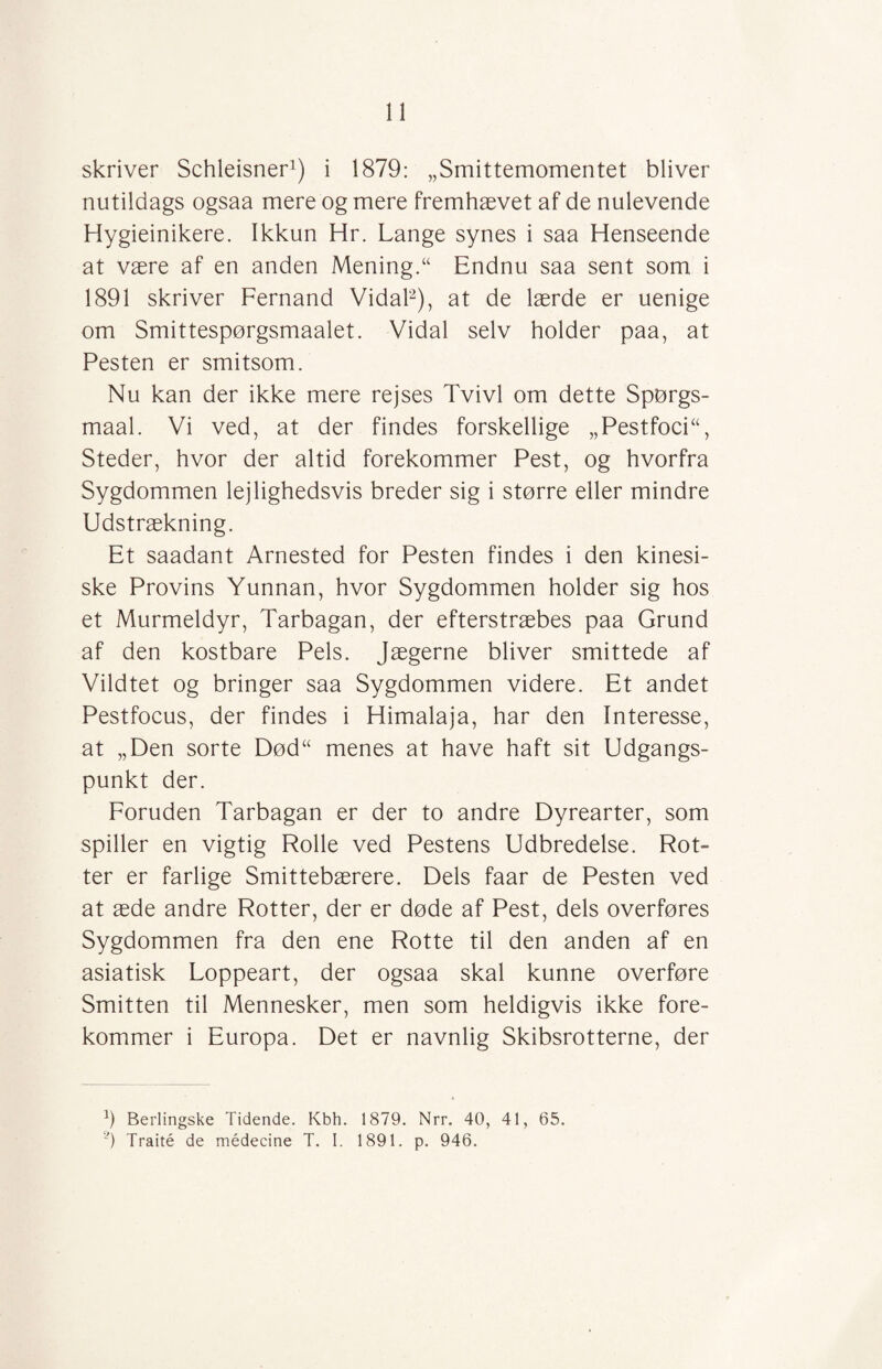 skriver Schleisner1) i 1879: „Smittemomentet bliver nutildags ogsaa mere og mere fremhævet af de nulevende Hygieinikere. Ikkun Hr. Lange synes i saa Henseende at være af en anden Mening.“ Endnu saa sent som i 1891 skriver Fernand Vidal2), at de lærde er uenige om Smittespørgsmaalet. Vidal selv holder paa, at Pesten er smitsom. Nu kan der ikke mere rejses Tvivl om dette Spørgs- maal. Vi ved, at der findes forskellige „PestfocH, Steder, hvor der altid forekommer Pest, og hvorfra Sygdommen lejlighedsvis breder sig i større eller mindre Udstrækning. Et saadant Arnested for Pesten findes i den kinesi¬ ske Provins Yunnan, hvor Sygdommen holder sig hos et Murmeldyr, Tarbagan, der efterstræbes paa Grund af den kostbare Pels. Jægerne bliver smittede af Vildtet og bringer saa Sygdommen videre. Et andet Pestfocus, der findes i Himalaja, har den Interesse, at „Den sorte Død“ menes at have haft sit Udgangs¬ punkt der. Foruden Tarbagan er der to andre Dyrearter, som spiller en vigtig Rolle ved Pestens Udbredelse. Rot- ter er farlige Smittebærere. Dels faar de Pesten ved at æde andre Rotter, der er døde af Pest, dels overføres Sygdommen fra den ene Rotte til den anden af en asiatisk Loppeart, der ogsaa skal kunne overføre Smitten til Mennesker, men som heldigvis ikke fore¬ kommer i Europa. Det er navnlig Skibsrotterne, der h Berlingske Tidende. Kbh. 1879. Nrr. 40, 41, 65. ?) Traité de médecine T. I. 1891. p. 946.