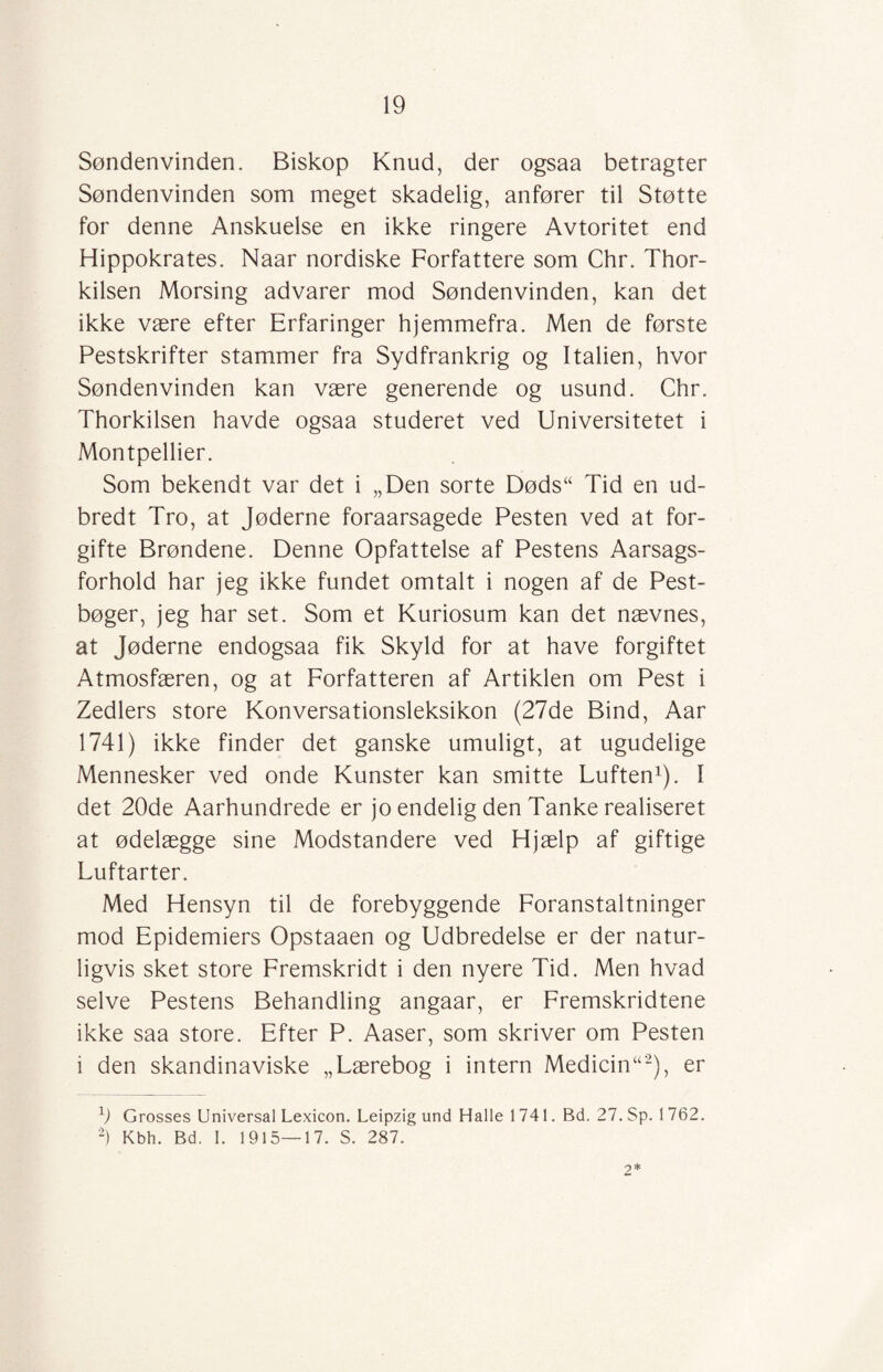 Søndenvinden. Biskop Knud, der ogsaa betragter Søndenvinden som meget skadelig, anfører til Støtte for denne Anskuelse en ikke ringere Avtoritet end Hippokrates. Naar nordiske Forfattere som Chr. Thor- kilsen Morsing advarer mod Søndenvinden, kan det ikke være efter Erfaringer hjemmefra. Men de første Pestskrifter stammer fra Sydfrankrig og Italien, hvor Søndenvinden kan være generende og usund. Chr. Thorkilsen havde ogsaa studeret ved Universitetet i Montpellier. Som bekendt var det i „Den sorte Døds“ Tid en ud¬ bredt Tro, at Jøderne foraarsagede Pesten ved at for¬ gifte Brøndene. Denne Opfattelse af Pestens Aarsags- forhold har jeg ikke fundet omtalt i nogen af de Pest¬ bøger, jeg har set. Som et Kuriosum kan det nævnes, at Jøderne endogsaa fik Skyld for at have forgiftet Atmosfæren, og at Forfatteren af Artiklen om Pest i Zedlers store Konversationsleksikon (27de Bind, Aar 1741) ikke finder det ganske umuligt, at ugudelige Mennesker ved onde Kunster kan smitte Luften1). I det 20de Aarhundrede er jo endelig den Tanke realiseret at ødelægge sine Modstandere ved Hjælp af giftige Luftarter. Med Hensyn til de forebyggende Foranstaltninger mod Epidemiers Opstaaen og Udbredelse er der natur¬ ligvis sket store Fremskridt i den nyere Tid. Men hvad selve Pestens Behandling angaar, er Fremskridtene ikke saa store. Efter P. Aaser, som skriver om Pesten i den skandinaviske „Lærebog i intern Medicin“2), er 1) Grosses Universal Lexicon. Leipzig und Halle 1741. Bd. 27. Sp. 1 762. 2) Kbh. Bd. I. 1915—17. S. 287. 2*