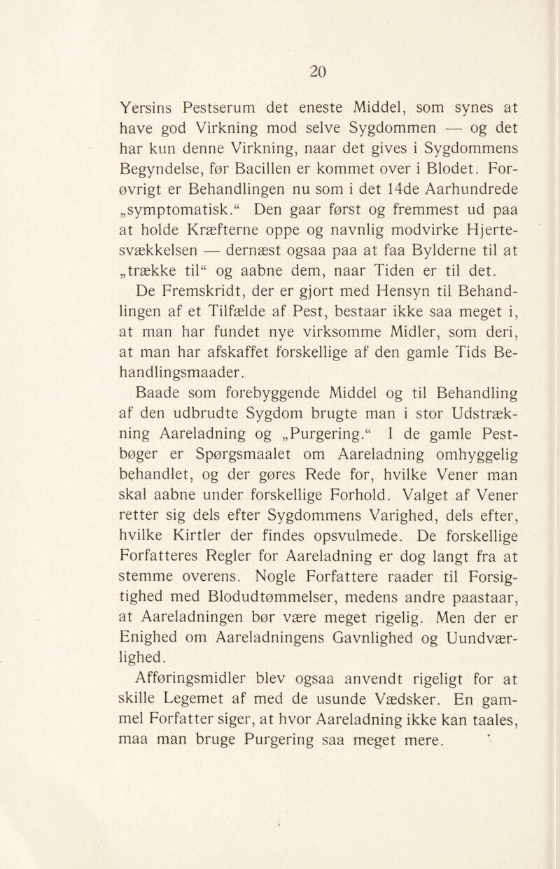 Yersins Pestserum det eneste Middel, som synes at have god Virkning mod selve Sygdommen — og det har kun denne Virkning, naar det gives i Sygdommens Begyndelse, før Bacillen er kommet over i Blodet. For¬ øvrigt er Behandlingen nu som i det 14de Aarhundrede „symptomatisk.“ Den gaar først og fremmest ud paa at holde Kræfterne oppe og navnlig modvirke Hjerte¬ svækkelsen — dernæst ogsaa paa at faa Bylderne til at „trække til“ og aabne dem, naar Tiden er til det. De Fremskridt, der er gjort med Hensyn til Behand¬ lingen af et Tilfælde af Pest, bestaar ikke saa meget i, at man har fundet nye virksomme Midler, som deri, at man har afskaffet forskellige af den gamle Tids Be- handlingsmaader. Baade som forebyggende Middel og til Behandling af den udbrudte Sygdom brugte man i stor Udstræk¬ ning Aareladning og „ Purgering.“ I de gamle Pest¬ bøger er Spørgsmaalet om Aareladning omhyggelig behandlet, og der gøres Rede for, hvilke Vener man skal aabne under forskellige Forhold. Valget af Vener retter sig dels efter Sygdommens Varighed, dels efter, hvilke Kirtler der findes opsvulmede. De forskellige Forfatteres Regler for Aareladning er dog langt fra at stemme overens. Nogle Forfattere raader til Forsig¬ tighed med Blodudtømmelser, medens andre paastaar, at Aareladningen bør være meget rigelig. Men der er Enighed om Aareladningens Gavnlighed og Uundvær¬ lighed. Afføringsmidler blev ogsaa anvendt rigeligt for at skille Legemet af med de usunde Vædsker. En gam¬ mel Forfatter siger, at hvor Aareladning ikke kan taales, maa man bruge Purgering saa meget mere.