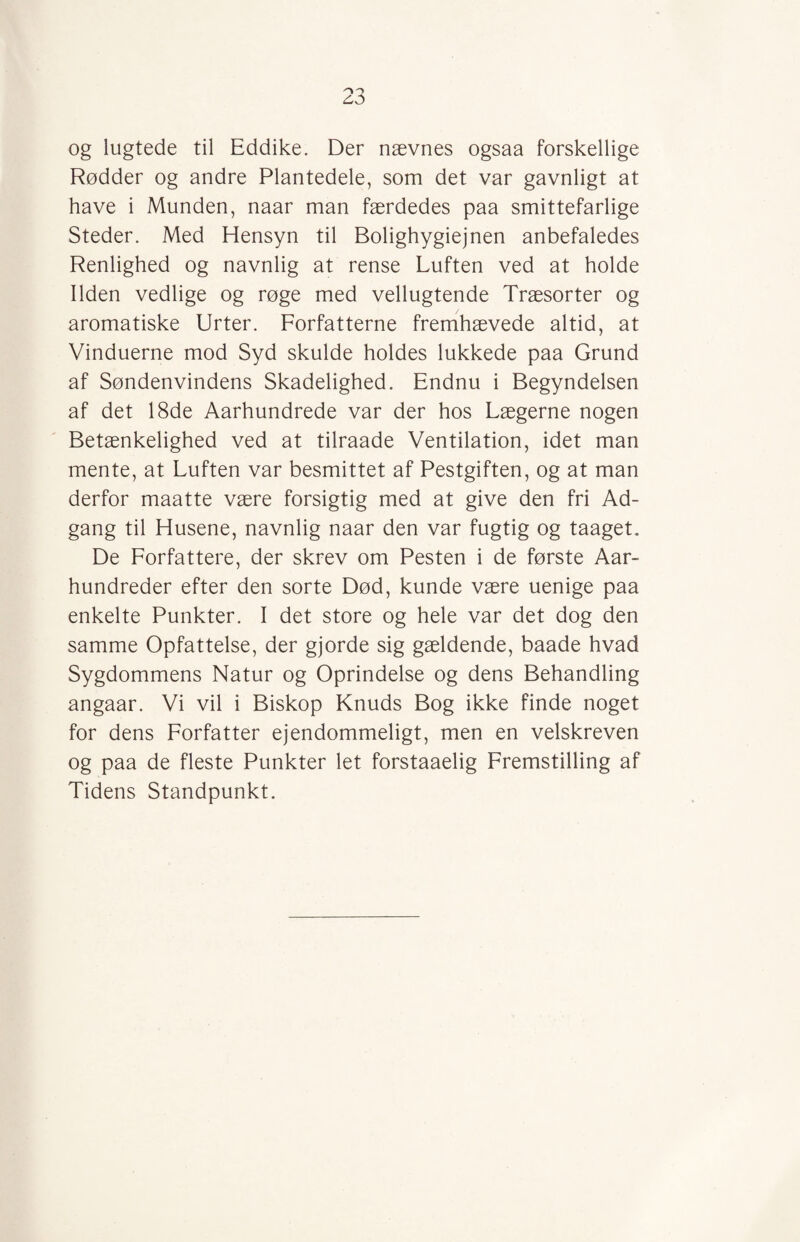 og lugtede til Eddike. Der nævnes ogsaa forskellige Rødder og andre Plantedele, som det var gavnligt at have i Munden, naar man færdedes paa smittefarlige Steder. Med Hensyn til Bolighygiejnen anbefaledes Renlighed og navnlig at rense Luften ved at holde Ilden vedlige og røge med vellugtende Træsorter og aromatiske Urter. Forfatterne fremhævede altid, at Vinduerne mod Syd skulde holdes lukkede paa Grund af Søndenvindens Skadelighed. Endnu i Begyndelsen af det 18de Aarhundrede var der hos Lægerne nogen Betænkelighed ved at tilraade Ventilation, idet man mente, at Luften var besmittet af Pestgiften, og at man derfor maatte være forsigtig med at give den fri Ad¬ gang til Husene, navnlig naar den var fugtig og taaget. De Forfattere, der skrev om Pesten i de første Aar- hundreder efter den sorte Død, kunde være uenige paa enkelte Punkter. I det store og hele var det dog den samme Opfattelse, der gjorde sig gældende, baade hvad Sygdommens Natur og Oprindelse og dens Behandling angaar. Vi vil i Biskop Knuds Bog ikke finde noget for dens Forfatter ejendommeligt, men en velskreven og paa de fleste Punkter let forstaaelig Fremstilling af Tidens Standpunkt.
