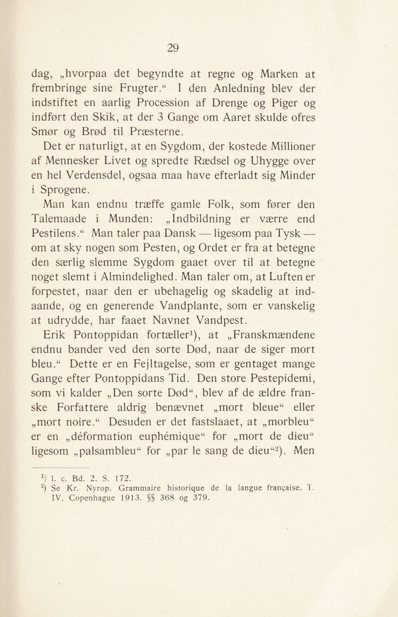 dag, „hvorpaa det begyndte at regne og Marken at frembringe sine Frugter.“ I den Anledning blev der indstiftet en aarlig Procession af Drenge og Piger og indført den Skik, at der 3 Gange om Aaret skulde ofres Smør og Brød til Præsterne. Det er naturligt, at en Sygdom, der kostede Millioner af Mennesker Livet og spredte Rædsel og Uhygge over en hel Verdensdel, ogsaa maa have efterladt sig Minder i Sprogene. Man kan endnu træffe gamle Folk, som fører den Talemaade i Munden: „Indbildning er værre end Pestilens/' Man taler paa Dansk — ligesom paa Tysk — om at sky nogen som Pesten, og Ordet er fra at betegne den særlig slemme Sygdom gaaet over til at betegne noget slemt i Almindelighed. Man taler om, at Luften er forpestet, naar den er ubehagelig og skadelig at ind- aande, og en generende Vandplante, som er vanskelig at udrydde, har faaet Navnet Vandpest. Erik Pontoppidan fortæller1), at „Franskmændene endnu bander ved den sorte Død, naar de siger mort bleu.u Dette er en Fejltagelse, som er gentaget mange Gange efter Pontoppidans Tid. Den store Pestepidemi, som vi kalder „Den sorte Død“, blev af de ældre fran¬ ske Forfattere aldrig benævnet „mort bleue“ eller „mort noire.“ Desuden er det fastslaaet, at „morbleu er en „déformation euphémique for „mort de dieu“ ligesom „palsambleu for „par le sang de dieu“2). Men v) 1. c. Bd. 2. S. 172. 2) Se Kr. Nyrop. Grammaire historique de la langue franqaise. T. IV. Copenhague 1913. §§ 368 og 379.
