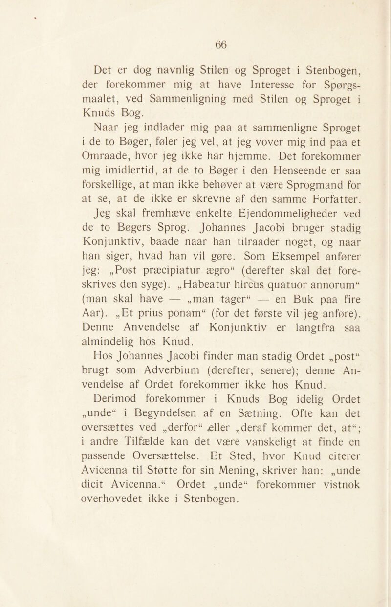 Det er dog navnlig Stilen og Sproget i Stenbogen, der forekommer mig at have Interesse for Spørgs- maalet, ved Sammenligning med Stilen og Sproget i Knuds Bog. Naar jeg indlader mig paa at sammenligne Sproget i de to Bøger, føler jeg vel, at jeg vover mig ind paa et Omraade, hvor jeg ikke har hjemme. Det forekommer mig imidlertid, at de to Bøger i den Henseende er saa forskellige, at man ikke behøver at være Sprogmand for at se, at de ikke er skrevne af den samme Forfatter. jeg skal fremhæve enkelte Ejendommeligheder ved de to Bøgers Sprog. Johannes Jacobi bruger stadig Konjunktiv, baade naar han tilraader noget, og naar han siger, hvad han vil gøre. Som Eksempel anfører jeg: „Post præcipiatur ægro“ (derefter skal det fore¬ skrives den syge). „Habeatur hircus quatuor annorum“ (man skal have — „man tageru — en Buk paa fire Aar). „Et prius ponam“ (for det første vil jeg anføre). Denne Anvendelse af Konjunktiv er langtfra saa almindelig hos Knud. Hos Johannes Jacobi finder man stadig Ordet „post“ brugt som Adverbium (derefter, senere); denne An¬ vendelse af Ordet forekommer ikke hos Knud. Derimod forekommer i Knuds Bog idelig Ordet „unde“ i Begyndelsen af en Sætning. Ofte kan det oversættes ved „derfor“ æller „deraf kommer det, atu; i andre Tilfælde kan det være vanskeligt at finde en passende Oversættelse. Et Sted, hvor Knud citerer Avicenna til Støtte for sin Mening, skriver han: „unde dicit Avicenna.“ Ordet „unde“ forekommer vistnok overhovedet ikke i Stenbogen.