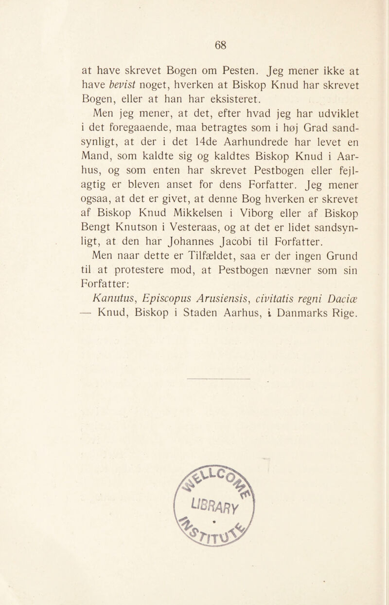 at have skrevet Bogen om Pesten. Jeg mener ikke at have bevist noget, hverken at Biskop Knud har skrevet Bogen, eller at han har eksisteret. Men jeg mener, at det, efter hvad jeg har udviklet i det foregaaende, maa betragtes som i høj Grad sand¬ synligt, at der i det 14de Aarhundrede har levet en Mand, som kaldte sig og kaldtes Biskop Knud i Aar¬ hus, og som enten har skrevet Pestbogen eller fejl¬ agtig er bleven anset for dens Forfatter. Jeg mener ogsaa, at det er givet, at denne Bog hverken er skrevet af Biskop Knud Mikkelsen i Viborg eller af Biskop Bengt Knutson i Vesteraas, og at det er lidet sandsyn¬ ligt, at den har Johannes Jacobi til Forfatter. Men naar dette er Tilfældet, saa er der ingen Grund til at protestere mod, at Pestbogen nævner som sin Forfatter: Kanutus, Episcopus Arusiensis, civitatis regni Dacice — Knud, Biskop i Staden Aarhus, i Danmarks Rige.