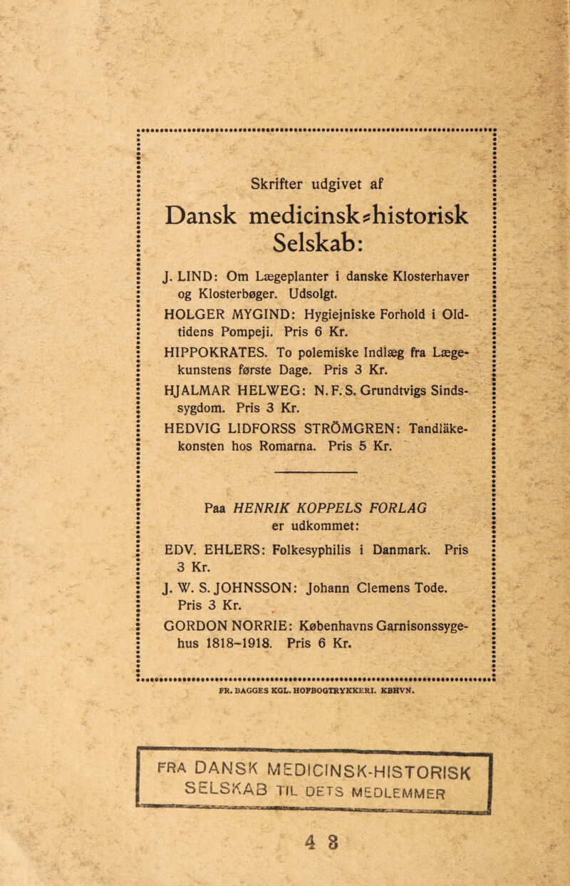 Skrifter udgivet af Dansk medicinsk s historisk Selskab: J. LIND: Om Lægeplanter i danske Klosterhaver og Klosterbøger. Udsolgt. HOLGER MYGIND: Hygiejniske Forhold i Old¬ tidens Pompeji. Pris 6 Kr. HIPPOKRATES. To polemiske Indlæg fra Læge¬ kunstens første Dage. Pris 3 Kr. HJALMAR HELWEG: N. F. S. Grundtvigs Sinds¬ sygdom. Pris 3 Kr. HEDVIG LIDFORSS STROMGREN: Tandiake- konsten hos Romarna. Pris 5 Kr. Paa HENRIK KOPPELS FORLAG er udkommet: EDV. EHLERS: Folkesyphilis i Danmark. Pris 3 Kr. J. W. S.JOHNSSON: Johann Clemens Tode. Pris 3 Kr. GORDON NORRIE: Københavns Garnisonssyge¬ hus 1818-1918. Pris 6 Kr. FR. BAGGES KGL. HOFBOGTRYKKERI. KBHVN. FRA DANSK MEDICINSK-HISTORISK SELSKAB TIL DETS MEDLEMMER