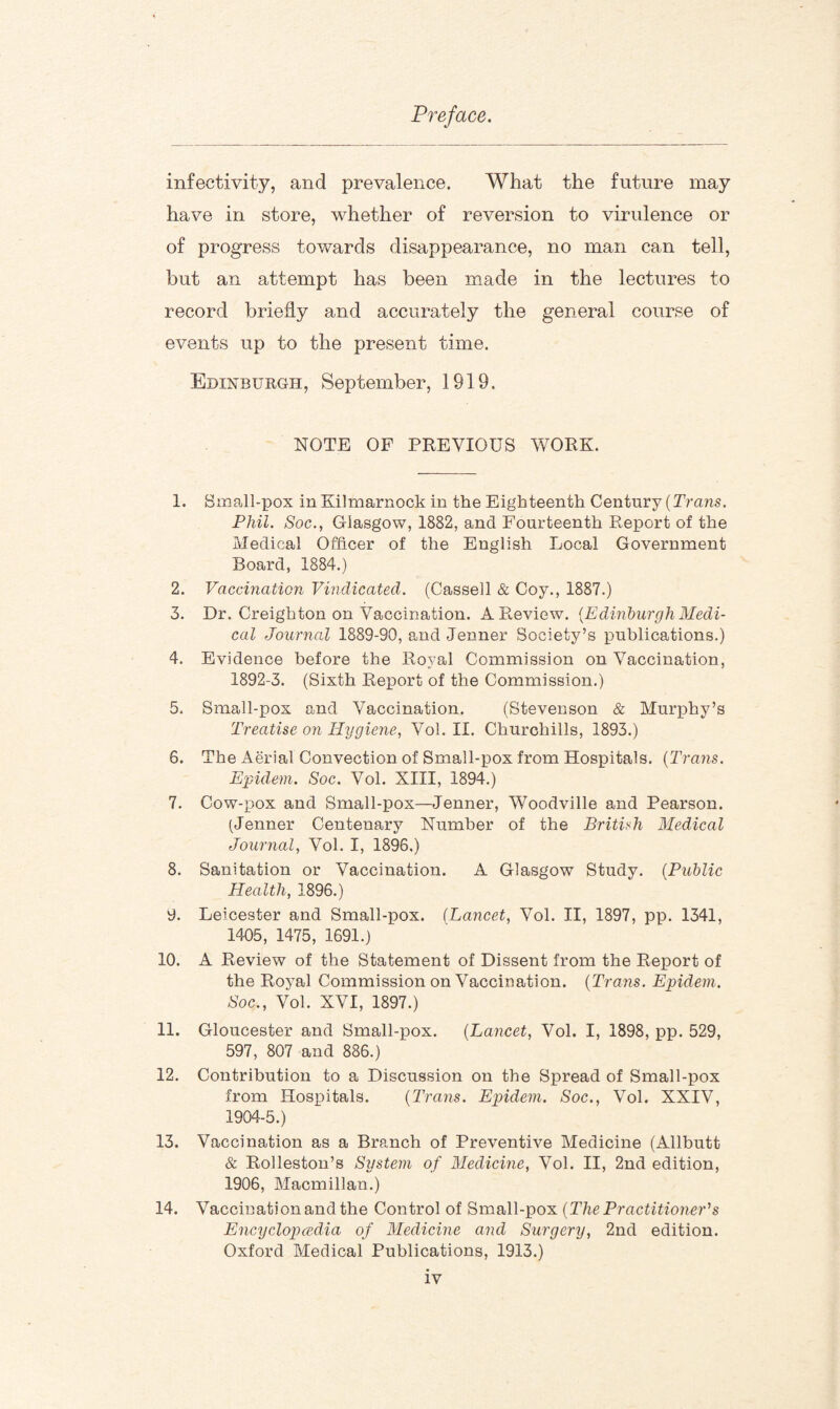 infectivity, and prevalence. What the future may have in store, whether of reversion to virulence or of progress towards disappearance, no man can tell, but an attempt has been made in the lectures to record briefly and accurately the general course of events up to the present time. Edinburgh, September, 1919. NOTE OF PREVIOUS WORK. 1. Small-pox in Kilmarnock in the Eighteenth Century (Trans. Phil. Soc., Glasgow, 1882, and Fourteenth Report of the Medical Officer of the English Local Government Board, 1884.) 2. Vaccination Vindicated. (Cassell & Coy., 1887.) 3. Dr. Creighton on Vaccination. A Review. (Edinburgh Medi¬ cal Journal 1889-90, and Jenner Society’s publications.) 4. Evidence before the Royal Commission on Vaccination, 1892-3. (Sixth Report of the Commission.) 5. Small-pox and Vaccination. (Stevenson & Murphy’s Treatise on Hygiene, Vol. II. Churchills, 1893.) 6. The Aerial Convection of Small-pox from Hospitals. (Trans. Epidem. Soc. Vol. XIII, 1894.) 7. Cow-pox and Small-pox—Jenner, Woodville and Pearson. (Jenner Centenary Number of the British Medical Journal, Vol. I, 1896.) 8. Sanitation or Vaccination. A Glasgow Study. (Public Health, 1896.) 9. Leicester and Small-pox. (Lancet, Vol. II, 1897, pp. 1341, 1405, 1475, 1691.) 10. A Review of the Statement of Dissent from the Report of the Royal Commission on Vaccination. (Trans. Epidem. Soc., Vol. XVI, 1897.) 11. Gloucester and Small-pox. (Lancet, Vol. I, 1898, pp. 529, 597, 807 and 886.) 12. Contribution to a Discussion on the Spread of Small-pox from Hospitals. (Trans. Epidem. Soc., Vol. XXIV, 1904-5.) 13. Vaccination as a Branch of Preventive Medicine (Allbutt & Rolleston’s System of Medicine, Vol. II, 2nd edition, 1906, Macmillan.) 14. Vaccination and the Control of Small-pox (The Practitioner'1 s Encyclopedia of Medicine and Surgery, 2nd edition. Oxford Medical Publications, 1913.)