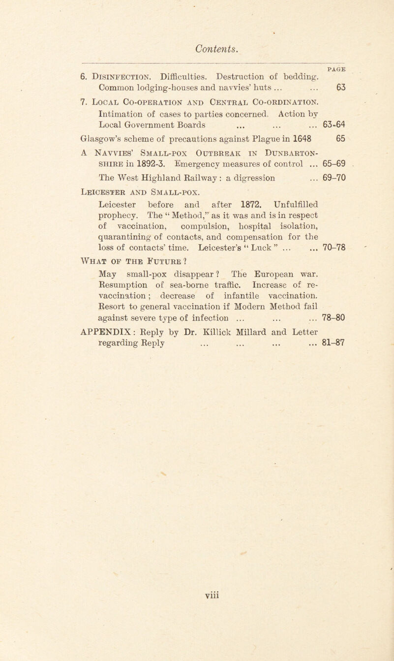 PAGE 6. Disinfection. Difficulties. Destruction of bedding. Common lodging-houses and navvies’ huts ... ... 63 7. Local Co-operation and Central Co-ordination. Intimation of cases to parties concerned. Action by Local Government Boards ... ... ... 63-64 Glasgow’s scheme of precautions against Plague in 1648 65 A Navvies’ Small-pox Outbreak in Dunbarton¬ shire in 1892-3. Emergency measures of control ... 65-69 The West Highland Railway : a digression ... 69-70 Leicester and Small-pox. Leicester before and after 1872. Unfulfilled prophecy. The “ Method,” as it was and is in respect of vaccination, compulsion, hospital isolation, quarantining of contacts, and compensation for the loss of contacts’time. Leicester’s “ Luck ” ... ... 70-78 What of the Future? May small-pox disappear ? The European war. Resumption of sea-borne traffic. Increase of re¬ vaccination ; decrease of infantile vaccination. Resort to general vaccination if Modern Method fail against severe type of infection ... ... ... 78-80 APPENDIX: Reply by Dr. Killick Millard and Letter regarding Reply ... ... ... ... 81-87 Vlll