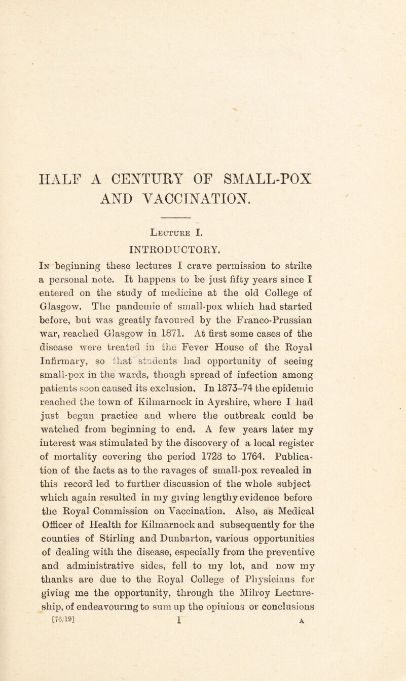 HALF A CENTURY OF SMALL-POX AND VACCINATION, Lecture I. INTRODUCTORY. In beginning these lectures I crave permission to strike a personal note. It happens to be just fifty years since I entered on the study of medicine at the old College of Glasgow. The pandemic of small-pox which had started before, but was greatly favoured by the Franco-Prussian war, reached Glasgow in 1871. At first some cases of the disease were treated in the Fever House of the Royal Infirmary, so that students had opportunity of seeing small-pox in the wards, though spread of infection among patients soon caused its exclusion, In 1873-74 the epidemic reached the town of Kilmarnock in Ayrshire, where I had just begun practice and where the outbreak could be watched from beginning to end. A few years later my interest was stimulated by the discovery of a local register of mortality covering the period 1728 to 1764. Publica¬ tion of the facts as to the ravages of small-pox revealed in this record led to further discussion of the whole subject which again resulted in my giving lengthy evidence before the Royal Commission on Vaccination. Also, as Medical Officer of Health for Kilmarnock and subsequently for the counties of Stirling and Dunbarton, various opportunities of dealing with the disease, especially from the preventive and administrative sides, fell to my lot, and now my thanks are due to the Royal College of Physicians for giving me the opportunity, through the Milroy Lecture¬ ship, of endeavouring to sum up the opinions or conclusions