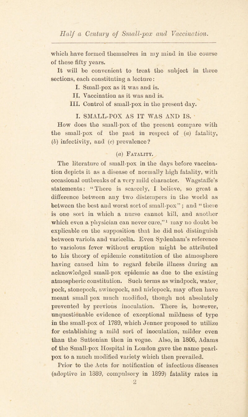 which have formed themselves in my mind in the course of these fifty years. It will be convenient to treat the subject in three sections, each constituting a lecture: I. Small-pox as it was and is. II. Vaccination as it was and is. III. Control of small-pox in the present day. I. SMALL-POX AS IT WAS AND IS. ' How does the small-pox of the present compare with the small-pox of the past in respect of (a) fatality, (b) infectivity, and (c) prevalence? (a) Fatality. The literature of small-pox in the days before vaccina¬ tion depicts it as a disease of normally high fatality, with occasional outbreaks of a very mild character. Wagstaffe’s u O statements: “ There is scarcely, I believe, so great a difference between any two distempers in the world as between the best and worst sort of small-pox” ; and “there is one sort in which a nurse cannot kill, and another which even a physician can never cure,”1 may no doubt be explicable on the supposition that he did not distinguish between variola and varicella. Even Sydenham’s reference to variolous fever without eruption might be attributed to his theory of epidemic constitution of the atmosphere having caused him to regard febrile illness during an acknowledged small-pox epidemic as due to the existing atmospheric constitution. Such terms as windpock, water, pock, stonepock, swinepock, and nirlepock, may often have meant small pox much modified, though not absolutely prevented by previous inoculation. There is, however, unquestionable evidence of exceptional mildness of type in the small-pox of 1789, which Jenner proposed to utilize for establishing a mild sort of inoculation, milder even than the Suttonian then in vogue. Also, in 1806, Adams of the Small-pox Hospital in London gave the name pearl- pox to a much modified variety which then prevailed. Prior to the Acts for notification of infectious diseases (adoptive in 1889, compulsory in 1899) fatality rates in