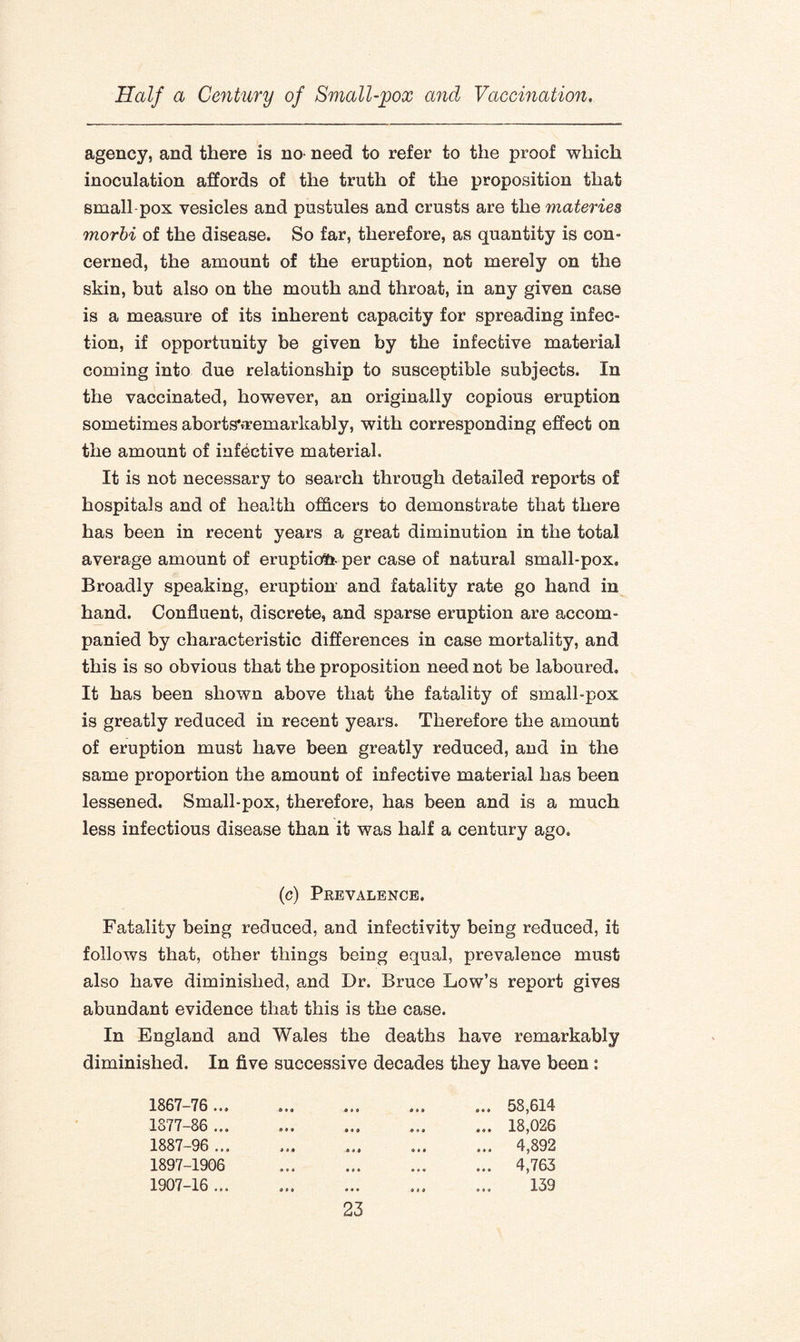 agency, and there is no* need to refer to the proof which inoculation affords of the truth of the proposition that small-pox vesicles and pustules and crusts are the materies morbi of the disease. So far, therefore, as quantity is con¬ cerned, the amount of the eruption, not merely on the skin, but also on the mouth and throat, in any given case is a measure of its inherent capacity for spreading infec¬ tion, if opportunity be given by the infective material coming into due relationship to susceptible subjects. In the vaccinated, however, an originally copious eruption sometimes abortsvremarkably, with corresponding effect on the amount of infective material. It is not necessary to search through detailed reports of hospitals and of health officers to demonstrate that there has been in recent years a great diminution in the total average amount of eruption- per case of natural small-pox. Broadly speaking, eruption and fatality rate go hand in hand. Confluent, discrete, and sparse eruption are accom¬ panied by characteristic differences in case mortality, and this is so obvious that the proposition need not be laboured. It has been shown above that the fatality of small-pox is greatly reduced in recent years. Therefore the amount of eruption must have been greatly reduced, and in the same proportion the amount of infective material has been lessened. Small-pox, therefore, has been and is a much less infectious disease than it was half a century ago. (c) Prevalence. Fatality being reduced, and infectivity being reduced, it follows that, other things being equal, prevalence must also have diminished, and Dr. Bruce Low’s report gives abundant evidence that this is the case. In England and Wales the deaths have remarkably diminished. In five successive decades they have been: 1867-76 ... 1877-86 ... 1887-96 ... 1897-1906 1907-16 ... 58,614 18,026 4,892 4,763 139