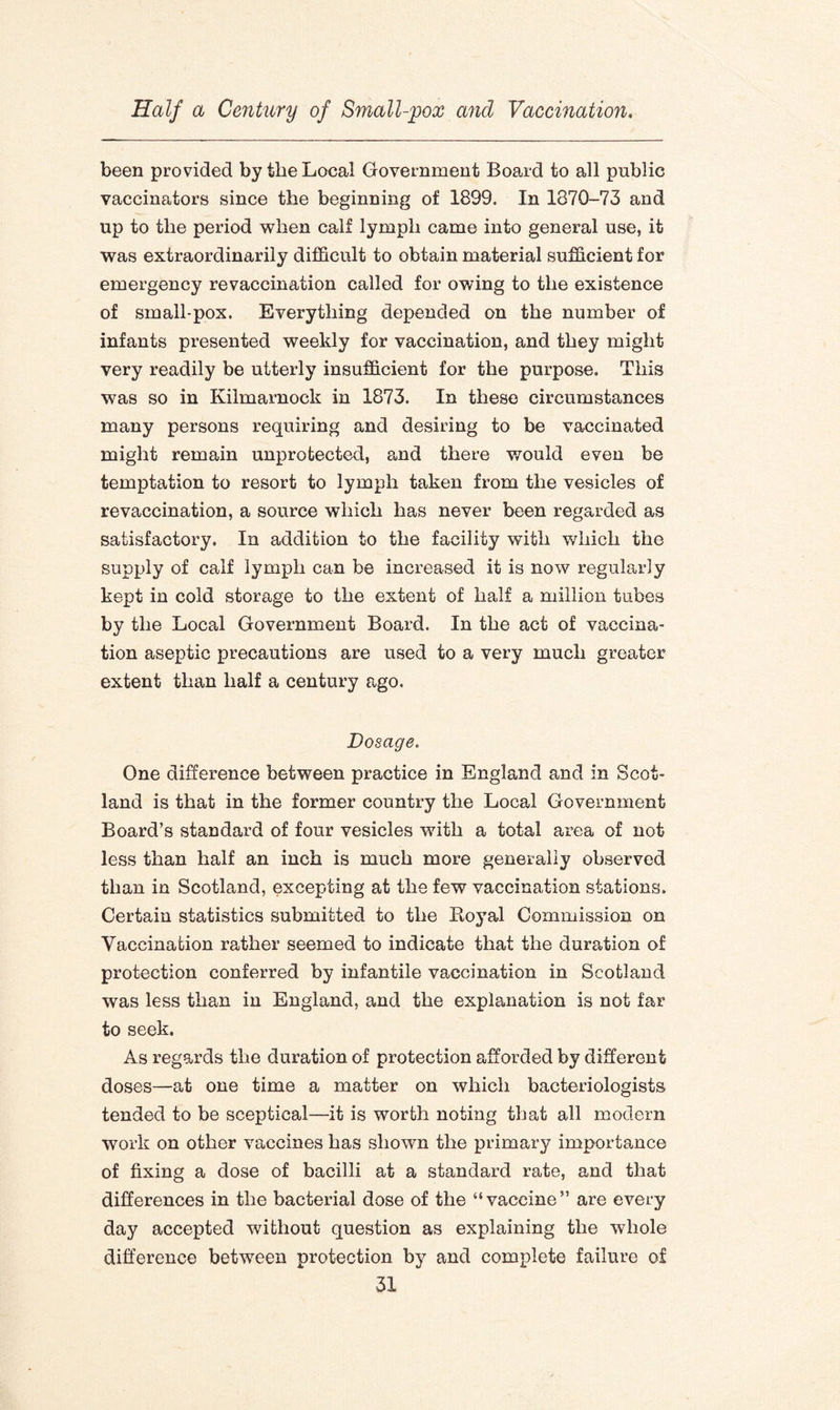 been provided by the Local Government Board to all public vaccinators since the beginning of 1899. In 1870-73 and up to the period when calf lymph came into general use, it was extraordinarily difficult to obtain material sufficient for emergency revaccination called for owing to the existence of small-pox. Everything depended on the number of infants presented weekly for vaccination, and they might very readily be utterly insufficient for the purpose. This was so in Kilmarnock in 1873. In these circumstances many persons requiring and desiring to be vaccinated might remain unprotected, and there would even be temptation to resort to lymph taken from the vesicles of revaccination, a source which has never been regarded as satisfactory. In addition to the facility with wdiich the supply of calf lymph can be increased it is now regularly kept in cold storage to the extent of half a million tubes by the Local Government Board. In the act of vaccina¬ tion aseptic precautions are used to a very much greater extent than half a century ago. Dosage. One difference between practice in England and in Scot¬ land is that in the former country the Local Government Board’s standard of four vesicles with a total area of not less than half an inch is much more generally observed than in Scotland, excepting at the few vaccination stations. Certain statistics submitted to the Royal Commission on Vaccination rather seemed to indicate that the duration of protection conferred by infantile vaccination in Scotland was less than in England, and the explanation is not far to seek. As regards the duration of protection afforded by different doses—at one time a matter on which bacteriologists tended to be sceptical—it is worth noting that all modern work on other vaccines has shown the primary importance of fixing a dose of bacilli at a standard rate, and that differences in the bacterial dose of the “vaccine” are every day accepted without question as explaining the whole difference between protection by and complete failure of
