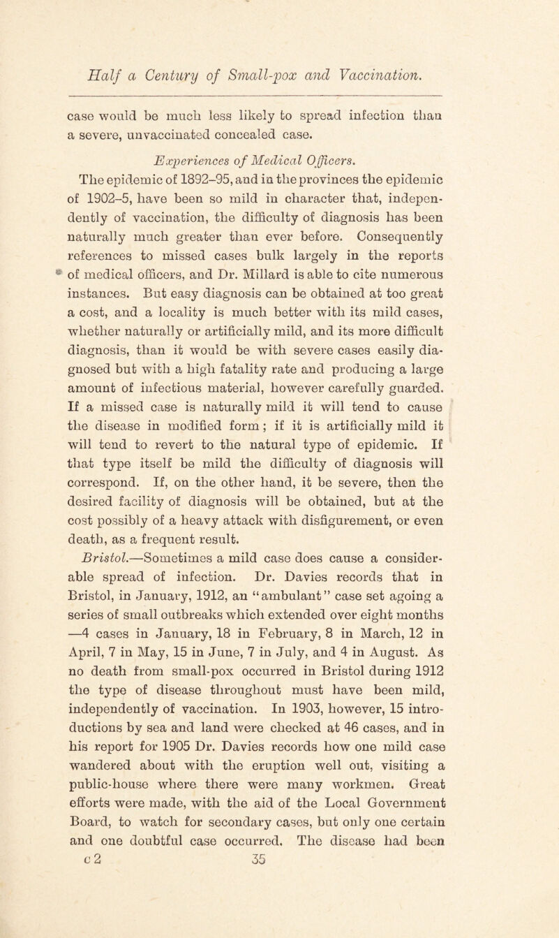 case would be much less likely to spread infection than a severe, unvaccinated concealed case. Experiences of Medical Officers. The epidemic of 1892-95, and in the provinces the epidemic of 1902-5, have been so mild in character that, indepen¬ dently of vaccination, the difficulty of diagnosis has been naturally much greater than ever before. Consequently references to missed cases bulk largely in the reports of medical officers, and Dr. Millard is able to cite numerous instances. But easy diagnosis can be obtained at too great a cost, and a locality is much better with its mild cases, whether naturally or artificially mild, and its more difficult diagnosis, than it would be with severe cases easily dia¬ gnosed but with a high fatality rate and producing a large amount of infectious material, however carefully guarded. If a missed case is naturally mild it will tend to cause the disease in modified form ; if it is artificially mild it will tend to revert to the natural type of epidemic. If that type itself be mild the difficulty of diagnosis will correspond. If, on the other hand, it be severe, then the desired facility of diagnosis will be obtained, but at the cost possibly of a heavy attack with disfigurement, or even death, as a frequent result. Bristol.—Sometimes a mild case does cause a consider¬ able spread of infection. Dr. Davies records that in Bristol, in January, 1912, an “ambulant” case set agoing a series of small outbreaks which extended over eight months —4 cases in January, 18 in February, 8 in March, 12 in April, 7 in May, 15 in June, 7 in July, and 4 in August. As no death from small-pox occurred in Bristol during 1912 the type of disease throughout must have been mild, independently of vaccination. In 1903, however, 15 intro¬ ductions by sea and land were checked at 46 cases, and in his report for 1905 Dr. Davies records how one mild case wandered about with the eruption well out, visiting a public-house where there were many workmen. Great efforts were made, with the aid of the Local Government Board, to watch for secondary cases, but only one certain and one doubtful case occurred. The disease had been