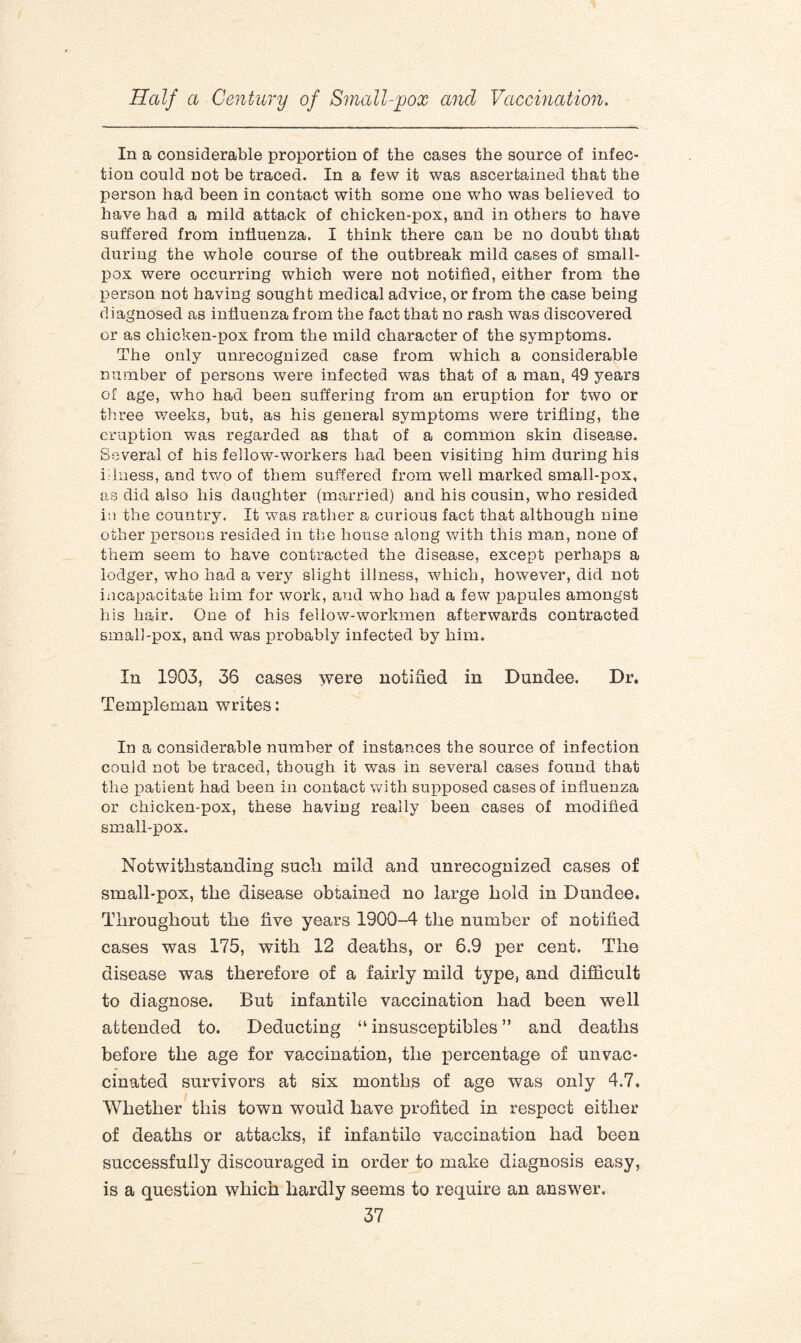 In a considerable proportion of the cases the source of infec¬ tion could not be traced. In a few it was ascertained that the person had been in contact with some one who was believed to have had a mild attack of chicken-pox, and in others to have suffered from influenza. I think there can be no doubt that during the whole course of the outbreak mild cases of small¬ pox were occurring which were not notified, either from the person not having sought medical advice, or from the case being diagnosed as influenza from the fact that no rash was discovered or as chicken-pox from the mild character of the symptoms. The only unrecognized case from which a considerable number of persons were infected was that of a man. 49 years of age, who had been suffering from an eruption for two or three weeks, but, as his general symptoms were trifling, the eruption was regarded as that of a common skin disease. Several of his fellow-workers had been visiting him during his illness, and two of them suffered from wTell marked small-pox, as did also his daughter (married) and his cousin, who resided in the country. It was rather a curious fact that although nine other persons resided in the house along with this man, none of them seem to have contracted the disease, except perhaps a lodger, who had a very slight illness, which, however, did not incapacitate him for work, and who had a few papules amongst his hair. One of his fellow-workmen afterwards contracted small-pox, and was probably infected by him. In 1903, 36 cases were notified in Dundee. Dr. Templeman writes: In a considerable number of instances the source of infection could not be traced, though it wTas in several cases found that the patient had been in contact with supposed cases of influenza or chicken-pox, these having really been cases of modified small-pox. Notwithstanding such mild and unrecognized cases of small-pox, the disease obtained no large hold in Dundee. Throughout the five years 1900-4 the number of notified cases was 175, with 12 deaths, or 6.9 per cent. The disease was therefore of a fairly mild type, and difficult to diagnose. But infantile vaccination had been well attended to. Deducting “ insusceptibles ” and deaths before the age for vaccination, the percentage of unvac¬ cinated survivors at six months of age was only 4.7. Whether this town would have profited in respect either of deaths or attacks, if infantile vaccination had been successfully discouraged in order to make diagnosis easy, is a question which hardly seems to require an answer.