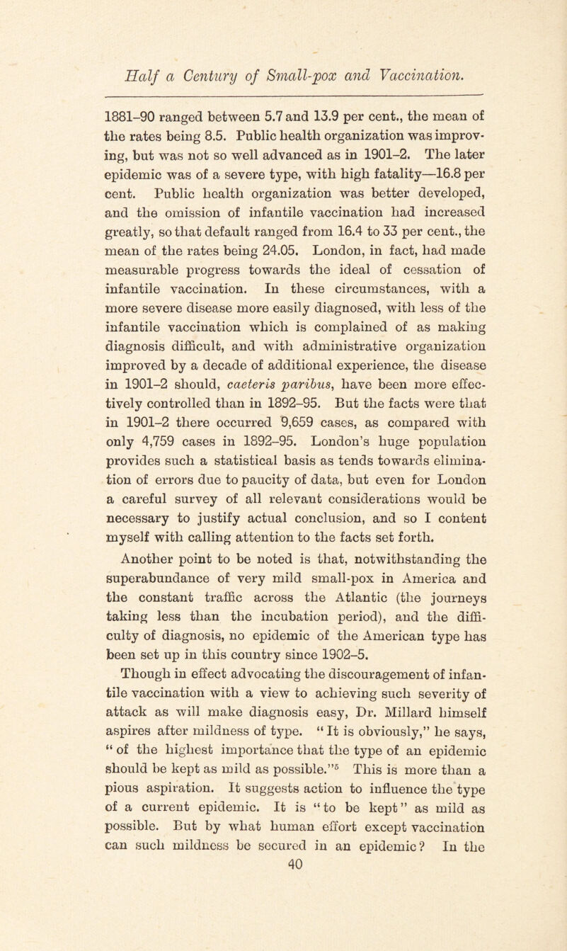 1881-90 ranged between 5.7 and 13.9 per cent., the mean of the rates being 8.5. Public health organization was improv¬ ing, but was not so well advanced as in 1901-2. The later epidemic was of a severe type, with high fatality—16.8 per cent. Public health organization was better developed, and the omission of infantile vaccination had increased greatly, so that default ranged from 16.4 to 33 per cent., the mean of the rates being 24.05, London, in fact, had made measurable progress towards the ideal of cessation of infantile vaccination. In these circumstances, with a more severe disease more easily diagnosed, with less of the infantile vaccination which is complained of as making diagnosis difficult, and with administrative organization improved by a decade of additional experience, the disease in 1901-2 should, caeteris paribus, have been more effec- tivelv controlled than in 1892-95. But the facts were that in 1901-2 there occurred 9,659 cases, as compared with only 4,759 cases in 1892-95. London’s huge population provides such a statistical basis as tends towards elimina¬ tion of errors due to paucity of data, but even for London a careful survey of all relevant considerations would be necessary to justify actual conclusion, and so I content myself with calling attention to the facts set forth. Another point to be noted is that, notwithstanding the superabundance of very mild small-pox in America and the constant traffic across the Atlantic (the journeys taking less than the incubation period), and the diffi¬ culty of diagnosis, no epidemic of the American type has been set up in this country since 1902-5. Though in effect advocating the discouragement of infan¬ tile vaccination with a view to achieving such severity of attack as will make diagnosis easy, Dr. Millard himself aspires after mildness of type. “ It is obviously,” he says, “ of the highest importance that the type of an epidemic should be kept as mild as possible.”5 This is more than a pious aspiration. It suggests action to influence the type of a current epidemic. It is “to be kept” as mild as possible. But by what human effort except vaccination can such mildness be secured in an epidemic? In the