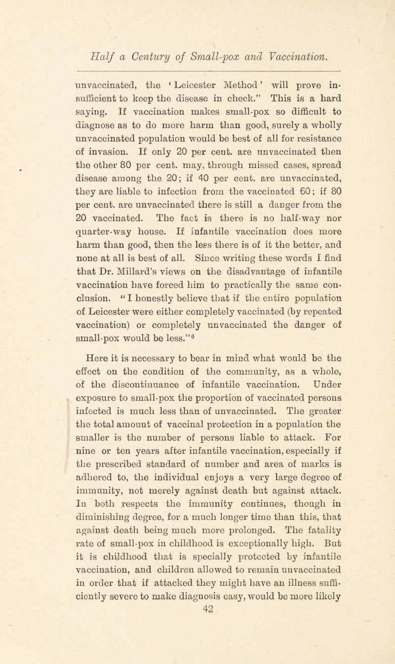 unvaccinated, the ‘ Leicester Method ’ will prove in¬ sufficient to keep the disease in check.” This is a hard saying. If vaccination makes small-pox so difficult to diagnose as to do more harm than good, surely a wholly unvaccinated population wrould be best of all for resistance of invasion. If only 20 per cent, are unvaccinated then the other 80 per cent, may, through missed cases, spread disease among the 20; if 40 per cent, are unvaccinated, they are liable to infection from the vaccinated 60; if 80 per cent, are unvaccinated there is still a danger from the 20 vaccinated. The fact is there is no half-way nor quarter-way house. If infantile vaccination does more harm than good, then the less there is of it the better, and none at all is best of all. Since writing these wTords I find that Dr. Millard’s views on the disadvantage of infantile vaccination have forced him to practically the same con¬ clusion. “ I honestly believe that if the entire population of Leicester were either completely vaccinated (by repeated vaccination) or completely unvaccinated the danger of small-pox would be less.”6 Here it is necessary to bear in mind what would be the effect on the condition of the community, as a whole, of the discontinuance of infantile vaccination. Under exposure to small-pox the proportion of vaccinated persons infected is much less than of unvaccinated. The greater the total amount of vaccinal protection in a population the smaller is the number of persons liable to attack. For nine or ten years after infantile vaccination, especially if the prescribed standard of number and area of marks is adhered to, the individual enjoys a very large degree of immunity, not merely against death but against attack. In both respects the immunity continues, though in diminishing degree, for a much longer time than this, that against death being much more prolonged. The fatality rate of small-pox in childhood is exceptionally high. But it is childhood that is specially protected by infantile vaccination, and children allowed to remain unvaccinated in order that if attacked they might have an illness suffi¬ ciently severe to make diagnosis easy, would be more likely