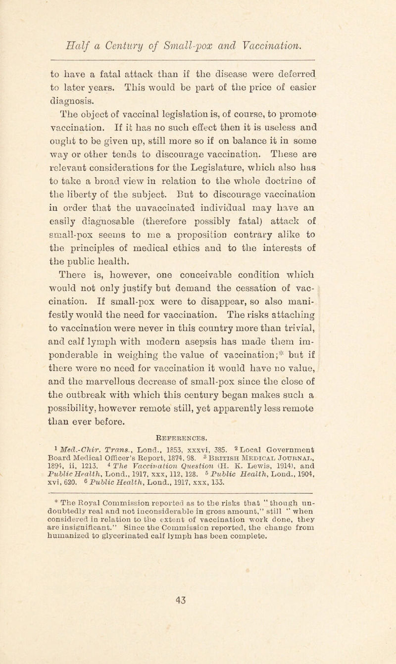 to have a fatal attack than if the disease were deferred to later years. This would be part of the price of easier diagnosis. The object of vaccinal legislation is, of course, to promote vaccination. If it has no such effect then it is useless and ought to be given up, still more so if on balance it in some way or other tends to discourage vaccination. These are relevant considerations for the Legislature, which also has to take a broad view in relation to the whole doctrine of the liberty of the subject. But to discourage vaccination in order that the unvaccinated individual may have an easily diagnosable (therefore possibly fatal) attack of small-pox seems to me a proposition contrary alike to the principles of medical ethics and to the interests of the public health. There is, however, one conceivable condition which would not only justify but demand the cessation of vac¬ cination. If small-pox were to disappear, so also mani¬ festly would the need for vaccination. The risks attaching to vaccination were never in this country more them trivial, and calf lymph with modern asepsis has made them im¬ ponderable in weighing the value of vaccination;* but if there were no need for vaccination it would have no value, and the marvellous decrease of small-pox since the close of the outbreak with which this century began makes such a possibility, however remote still, yet apparently less remote than ever before. References. 1 Med.-Chir. Trans., Loncl., 1853, xxxvi, 385. 2 Local Government Board Medical Officer’s Report, 1874, 98. 3 British Medical Journal, 1894, ii, 1213. 4 The Vaccination Question (H. K. Lewis, 1914), and Public Health, Lond., 1917, xxx, 112, 128. 5 Public Health, Lond., 1904, xvi, 620. 6 Public Health, Lond., 1917, xxx, 133. * The Royal Commission reported as to the risks that “ though un¬ doubtedly real and not inconsiderable in gross amount,” still “ when considered in relation to the extent of vaccination work done, they are insignificant.” Since the Commission reported, the change from humanized to glycerinated calf lymph has been complete.