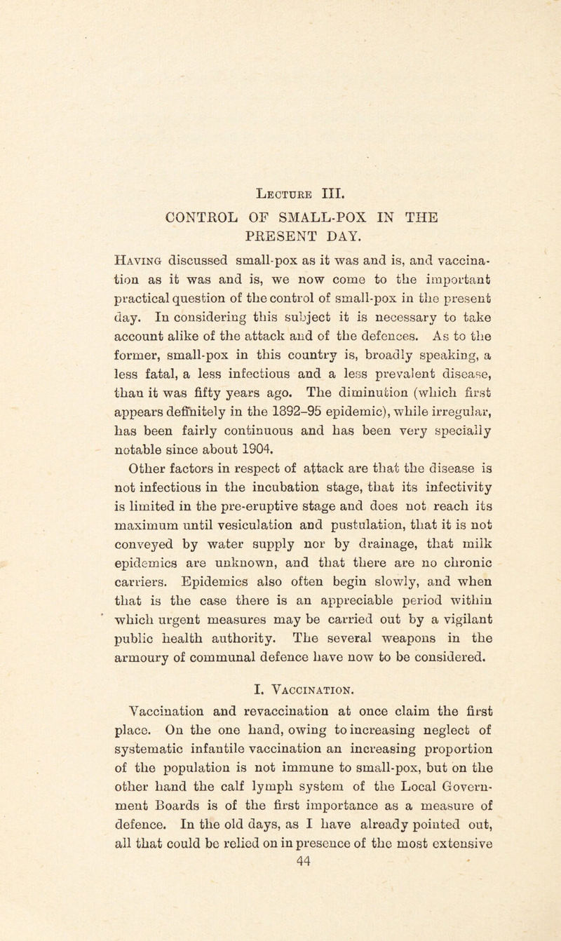 Lecture III. CONTROL OF SMALL-POX IN THE PRESENT DAY. Having discussed small-pox as it was and is, and vaccina¬ tion as it was and is, we now come to the important practical question of the control of small-pox in the present day. In considering this subject it is necessary to take account alike of the attack and of the defences. As to the former, small-pox in this country is, broadly speaking, a less fatal, a less infectious and a less prevalent disease, than it was fifty years ago. The diminution (which first appears definitely in the 1892-95 epidemic), while irregular, lias been fairly continuous and has been very specially notable since about 1904. Other factors in respect of attack are that the disease is not infectious in the incubation stage, that its infectivity is limited in the pre-eruptive stage and does not reach its maximum until vesiculation and pustulaiion, that it is not conveyed by water supply nor by drainage, that milk epidemics are unknown, and that there are no chronic carriers. Epidemics also often begin slowly, and when that is the case there is an appreciable period within which urgent measures may be carried out by a vigilant public health authority. The several weapons in the armoury of communal defence have now to be considered. I. Vaccination. Vaccination and re vaccination at once claim the first place. On the one hand, owing to increasing neglect of systematic infantile vaccination an increasing proportion of the population is not immune to small-pox, but on the other hand the calf lymph system of the Local Govern¬ ment Boards is of the first importance as a measure of defence. In the old days, as I have already pointed out, all that could be relied on in presence of the most extensive