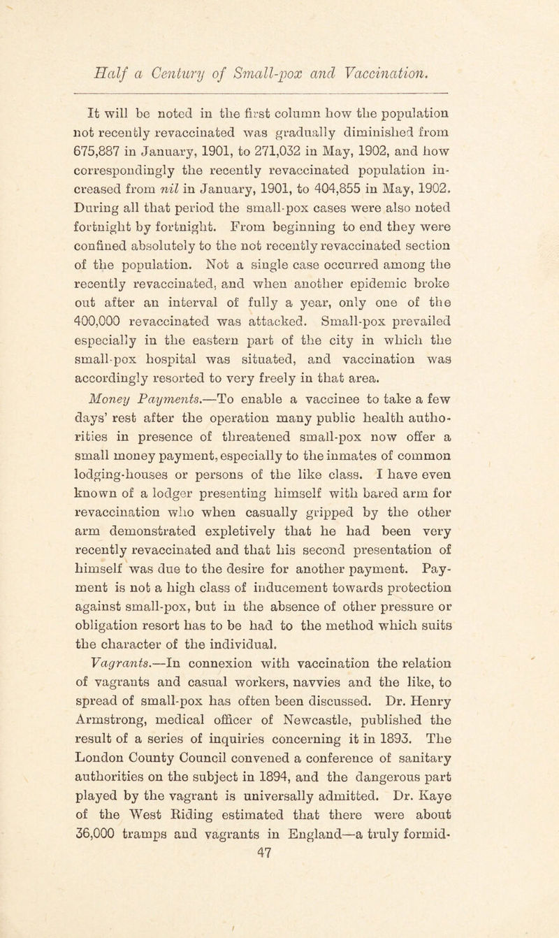 It will be noted in tlie first column how the population not recently revaccinated was gradually diminished from 675,887 in January, 1901, to 271,032 in May, 1902, and how correspondingly the recently revaccinated population in¬ creased from nil in January, 1901, to 404,855 in May, 1902. During all that period the small-pox cases were also noted fortnight by fortnight. From beginning to end they were confined absolutely to the not recently revaccinated section of the population. Not a single case occurred among the recently revaccinated, and when another epidemic broke out after an interval of fully a year, only one of the 400,000 re vaccinated was attacked. Small-pox prevailed especially in the eastern part of the city in which the small-pox hospital was situated, and vaccination was accordingly resorted to very freely in that area. Money Payments.—To enable a vaccinee to take a few days’ rest after the operation many public health autho¬ rities in presence of threatened small-pox now offer a small money payment, especially to the inmates of common lodging-houses or persons of the like class. I have even known of a lodger presenting himself with bared arm for revaccination who when casually gripped by the other arm demonstrated expletively that he had been very recently revaccinated and that his second presentation of himself was due to the desire for another payment. Pay¬ ment is not a high class of inducement towards protection against small-pox, but in the absence of other pressure or obligation resort has to be had to the method wdiich suits the character of the individual. Vagrants.—In connexion with vaccination the relation of vagrants and casual workers, navvies and the like, to spread of small-pox has often been discussed. Dr. Henry Armstrong, medical officer of Newcastle, published the result of a series of inquiries concerning it in 1893. The London County Council convened a conference of sanitary authorities on the subject in 1894, and the dangerous part played by the vagrant is universally admitted. Dr. Kaye of the West Riding estimated that there were about 36,000 tramps and vagrants in England—a truly formid-