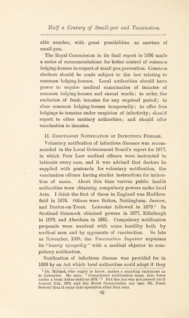 able number, with great possibilities as carriers of small-pox. The Royal Commission in its final report in 1896 made a series of recommendations for better control of common lodging-houses in respect of small-pox prevention. Common shelters should be made subject to the law relating to common lodging-houses. Local authorities should have power to require medical examination of inmates of common lodging-houses and casual wards; to order the exclusion of fresh inmates for any required period; to close common lodging-houses temporarily; to offer free lodgings to inmates under suspicion of infectivity; should report to other sanitary authorities; and should offer vaccination to inmates. II. Compulsory Notification of Infectious Disease. Voluntary notification of infectious diseases was recom¬ mended in the Local Government Board’s report for 1877, in which Poor Law medical officers were instructed to intimate every case, and it was advised that doctors be supplied with postcards for voluntary notification, the vaccination officers having similar instructions for intima¬ tion of cases. About this time various public health authorities were obtaining compulsory powers under local Acts. I think the first of these in England was Hudders¬ field in 1876. Others were Bolton, Nottingham, Jarrow, and Burton-on-Trent. Leicester followed in 1879.* In Scotland Greenock obtained powers in 1877, Edinburgh in 1879, and Aberdeen in 1881. Compulsory notification proposals were received with some hostility both by medical men and by opponents of vaccination. So late as November, 1894, the Vaccination Inquirer expresses its “hearty sympathy ” with a medical objector to com¬ pulsory notification. Notification of infectious disease was provided for in 1889 by an Act which local authorities could adopt if they * Dr. Millard, who ought to know, makes a puzzling statement as to Leicester. He says: “Compulsory notification came into force under a local Act as early as 1878.”1 But the Act was not passed until August 11th, 1879, and the Royal Commission say (par. 481, Final Report) that it came into operation after that year.