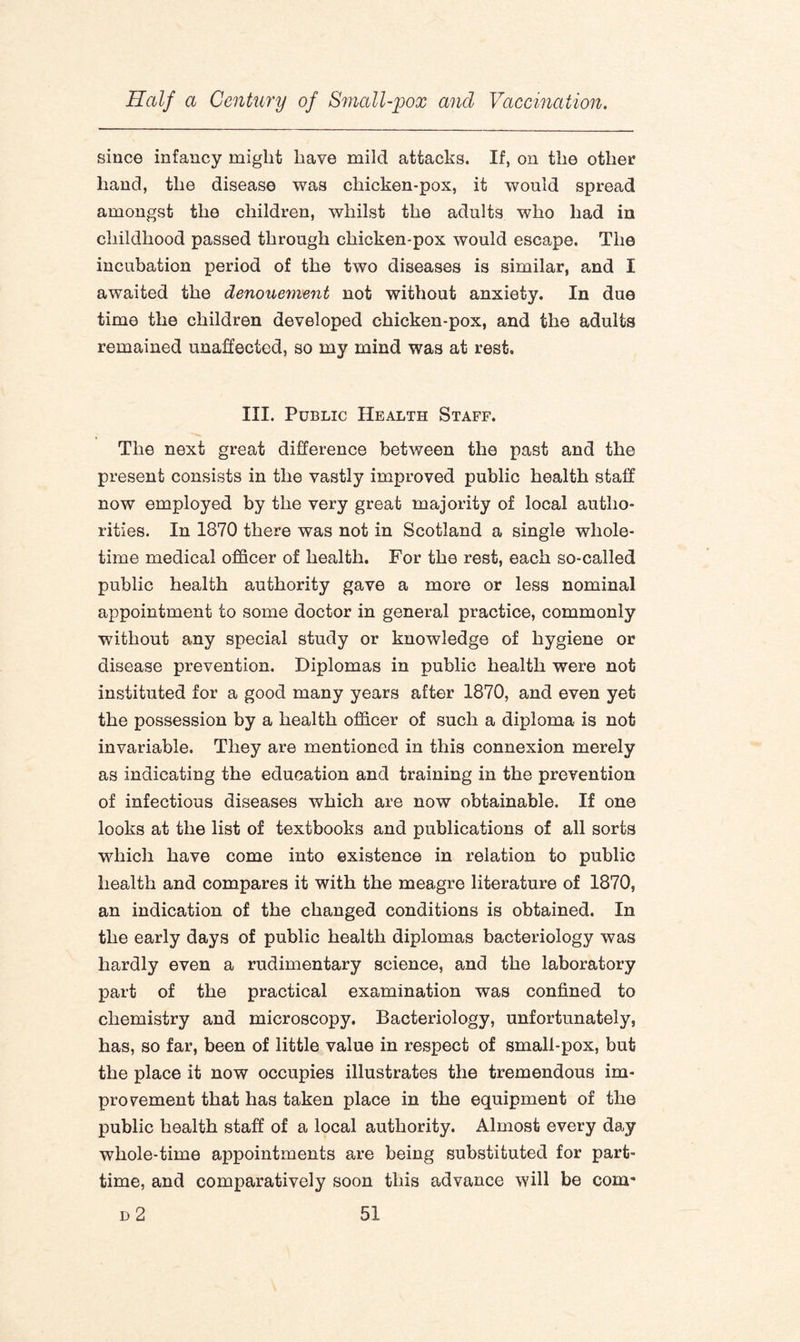 since infancy might have mild attacks. If, on the other hand, the disease was chicken-pox, it would spread amongst the children, whilst the adults who had in childhood passed through chicken-pox would escape. The incubation period of the two diseases is similar, and I awaited the denouement not without anxiety. In due time the children developed chicken-pox, and the adults remained unaffected, so my mind was at rest. III. Public Health Staff. The next great difference between the past and the present consists in the vastly improved public health staff now employed by the very great majority of local autho¬ rities. In 1870 there was not in Scotland a single whole¬ time medical officer of health. For the rest, each so-called public health authority gave a more or less nominal appointment to some doctor in general practice, commonly ■without any special study or knowledge of hygiene or disease prevention. Diplomas in public health were not instituted for a good many years after 1870, and even yet the possession by a health officer of such a diploma is not invariable. They are mentioned in this connexion merely as indicating the education and training in the prevention of infectious diseases which are now obtainable. If one looks at the list of textbooks and publications of all sorts which have come into existence in relation to public health and compares it with the meagre literature of 1870, an indication of the changed conditions is obtained. In the early days of public health diplomas bacteriology was hardly even a rudimentary science, and the laboratory part of the practical examination was confined to chemistry and microscopy. Bacteriology, unfortunately, has, so far, been of little value in respect of small-pox, but the place it now occupies illustrates the tremendous im¬ provement that has taken place in the equipment of the public health staff of a local authority. Almost every day whole-time appointments are being substituted for part- time, and comparatively soon this advance will be com*