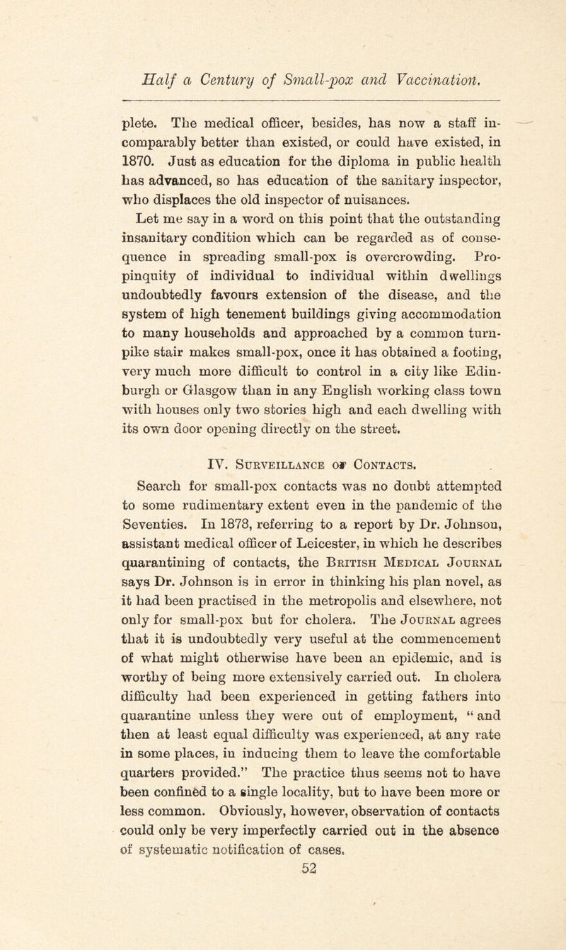 plete. The medical officer, besides, has now a staff in¬ comparably better than existed, or could have existed, in 1870. Just as education for the diploma in public health has advanced, so has education of the sanitary inspector, who displaces the old inspector of nuisances. Let me say in a word on this point that the outstanding insanitary condition which can be regarded as of conse¬ quence in spreading small-pox is overcrowding. Pro¬ pinquity of individual to individual within dwellings undoubtedly favours extension of the disease, and the system of high tenement buildings giving accommodation to many households and approached by a common turn¬ pike stair makes small-pox, once it has obtained a footing, very much more difficult to control in a city like Edin¬ burgh or Glasgow than in any English working class town with houses only two stories high and each dwelling with its own door opening directly on the street. IV. Surveillance oj1 Contacts. Search for small-pox contacts was no doubt attempted to some rudimentary extent even in the pandemic of the Seventies. In 1878, referring to a report by Dr. Johnson, assistant medical officer of Leicester, in which he describes quarantining of contacts, the British Medical Journal says Dr. Johnson is in error in thinking his plan novel, as it had been practised in the metropolis and elsewhere, not only for small-pox but for cholera. The Journal agrees that it is undoubtedly very useful at the commencement of what might otherwise have been an epidemic, and is worthy of being more extensively carried out. In cholera difficulty had been experienced in getting fathers into quarantine unless they were out of employment, “ and then at least equal difficulty was experienced, at any rate in some places, in inducing them to leave the comfortable quarters provided.” The practice thus seems not to have been confined to a single locality, but to have been more or less common. Obviously, however, observation of contacts could only be very imperfectly carried out in the absence of systematic notification of cases.