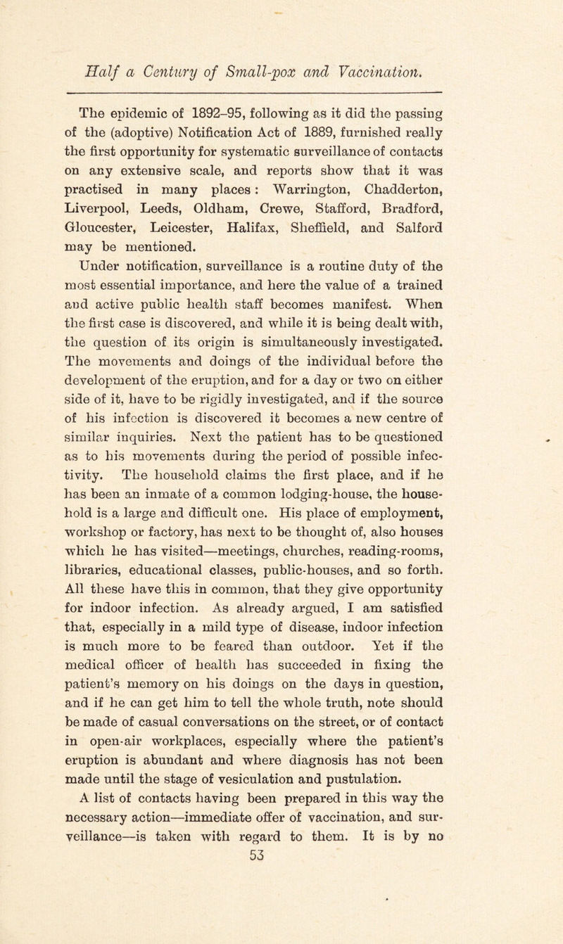 The epidemic of 1892-95, following as it did the passing of the (adoptive) Notification Act of 1889, furnished really the first opportunity for systematic surveillance of contacts on any extensive scale, and reports show that it was practised in many places: Warrington, Chadderton, Liverpool, Leeds, Oldham, Crewe, Stafford, Bradford, Gloucester, Leicester, Halifax, Sheffield, and Salford may be mentioned. Under notification, surveillance is a routine duty of the most essential importance, and here the value of a trained and active public health staff becomes manifest. When the first case is discovered, and while it is being dealt with, the question of its origin is simultaneously investigated. The movements and doings of the individual before the development of the eruption, and for a day or two on either side of it, have to be rigidly investigated, and if the source of his infection is discovered it becomes a new centre of similar inquiries. Next the patient has to be questioned as to his movements during the period of possible infec- tivity. The household claims the first place, and if he has been an inmate of a common lodging-house, the house¬ hold is a large and difficult one. His place of employment, workshop or factory, has next to be thought of, also houses which he has visited—meetings, churches, reading-rooms, libraries, educational classes, public-houses, and so forth. All these have this in common, that they give opportunity for indoor infection. As already argued, I am satisfied that, especially in a mild type of disease, indoor infection is much more to be feared than outdoor. Yet if the medical officer of health has succeeded in fixing the patient’s memory on his doings on the days in question, and if he can get him to tell the whole truth, note should be made of casual conversations on the street, or of contact in open-air workplaces, especially where the patient’s eruption is abundant and where diagnosis has not been made until the stage of vesiculation and pustulation. A list of contacts having been prepared in this way the necessary action—immediate offer of vaccination, and sur¬ veillance—is taken with regard to them. It is by no