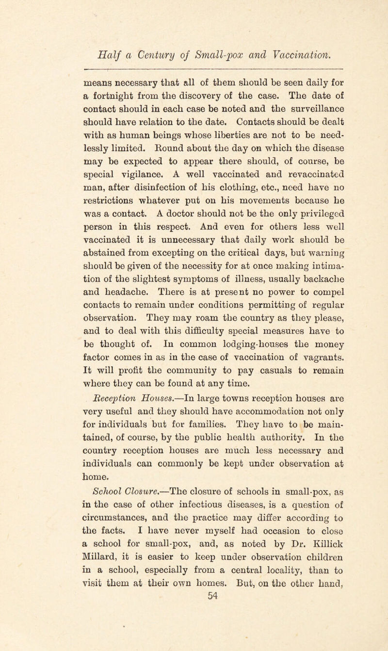 means necessary that all of them should be seen daily for a fortnight from the discovery of the case. The date of contact should in each case be noted and the surveillance should have relation to the date. Contacts should be dealt with as human beings whose liberties are not to be need¬ lessly limited. Round about the day on which the disease may be expected to appear there should, of course, be special vigilance. A well vaccinated and revaccinated man, after disinfection of his clothing, etc., need have no restrictions whatever put on his movements because he was a contact. A doctor should not be the only privileged person in this respect. And even for others less well vaccinated it is unnecessary that daily work should be abstained from excepting on the critical days, but warning should be given of the necessity for at once making intima¬ tion of the slightest symptoms of illness, usually backache and headache. There is at present no power to compel contacts to remain under conditions permitting of regular observation. They may roam the country as they please, and to deal with this difficulty special measures have to be thought of. In common lodging-houses the money factor comes in as in the case of vaccination of vagrants. It will profit the community to pay casuals to remain where they can be found at any time. Reception Houses.—In large towns reception houses are very useful and they should have accommodation not only for individuals but for families. They have to be main¬ tained, of course, by the public health authority. In the country reception houses are much less necessary and individuals can commonly be kept under observation at home. School Closure.—The closure of schools in small-pox, as in the case of other infectious diseases, is a question of circumstances, and the practice may differ according to the facts. I have never myself had occasion to close a school for small-pox, and, as noted by Dr. Killick Millard, it is easier to keep under observation children in a school, especially from a central locality, than to visit them at their own homes. But, on the other hand,