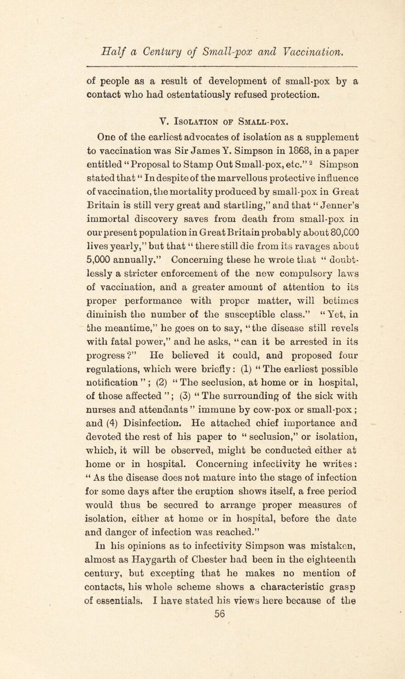 of people as a result of development of small-pox by a contact who had ostentatiously refused protection. V. Isolation of Small-pox. One of the earliest advocates of isolation as a supplement to vaccination was Sir James Y. Simpson in 1868, in a paper entitled “ Proposal to Stamp Out Small-pox, etc.”2 Simpson stated that “ In despite of the marvellous protective influence of vaccination, the mortality produced by small-pox in Great Britain is still very great and startling,” and that “ Jenner’s immortal discovery saves from death from small-pox in our present population in Great Britain probably about 80,COO lives yearly,” but that “ there still die from its ravages about 5,000 annually.” Concerning these he wrote that “ doubt¬ lessly a stricter enforcement of the new compulsory laws of vaccination, and a greater amount of attention to its proper performance with proper matter, will betimes diminish the number of the susceptible class.” “ Yet, in the meantime,” he goes on to say, “the disease still revels with fatal power,” and he asks, “ can it be arrested in its progress?” He believed it could, and proposed four regulations, which were briefly: (i) “ The earliest possible notification ” ; (2) “ The seclusion, at home or in hospital, of those affected ”; (3) “ The surrounding of the sick with nurses and attendants ” immune by cow-pox or small-pox ; and (4) Disinfection. He attached chief importance and devoted the rest of his paper to “ seclusion,” or isolation, which, it will be observed, might be conducted either at home or in hospital. Concerning infectivity he writes: “ As the disease does not mature into the stage of infection for some days after the eruption shows itself, a free period would thus be secured to arrange proper measures of isolation, either at home or in hospital, before the date and danger of infection was reached.” In his opinions as to infectivity Simpson was mistaken, almost as Haygarth of Chester had been in the eighteenth century, but excepting that he makes no mention of contacts, his whole scheme shows a characteristic grasp of essentials. I have stated his views here because of the