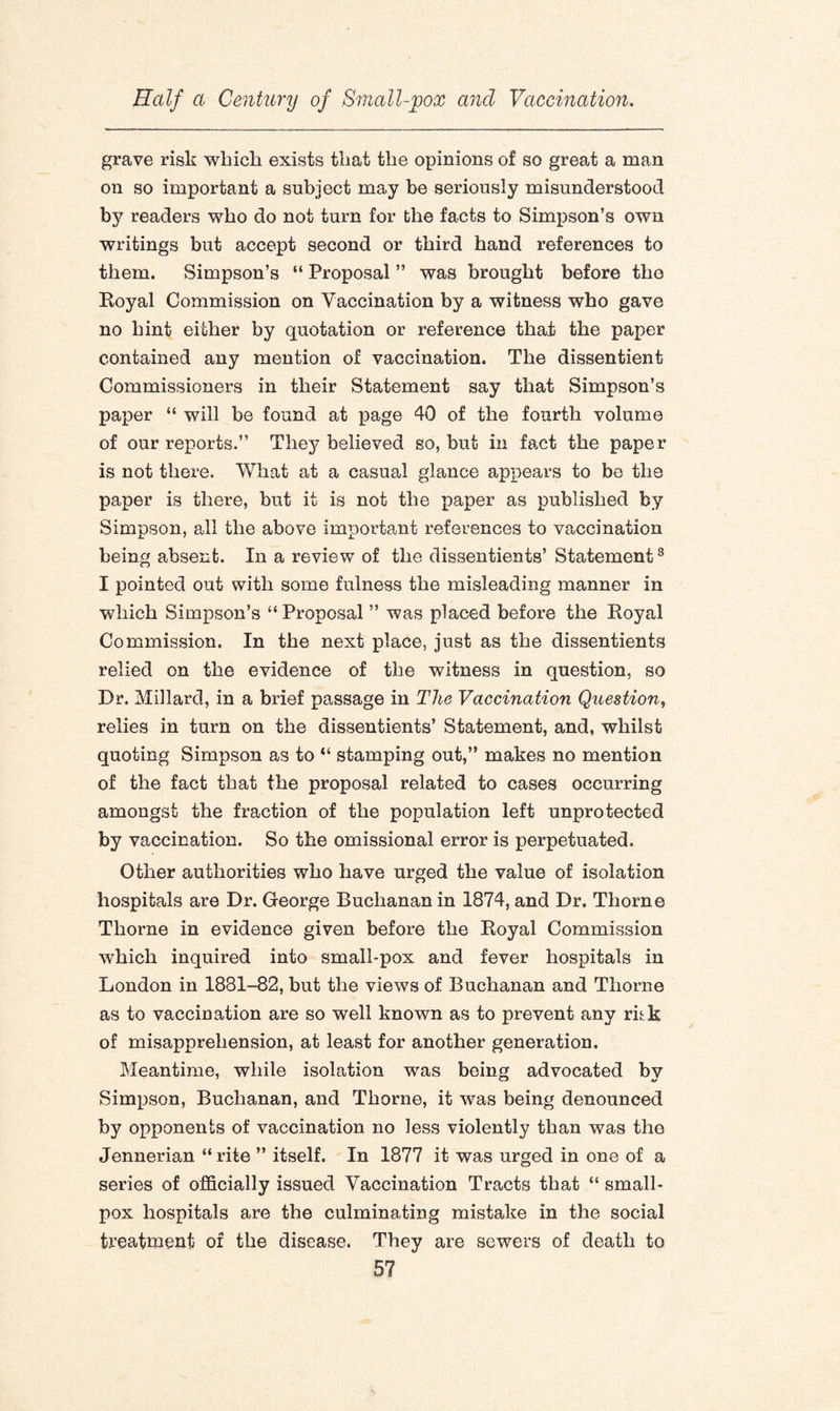 grave risk which exists that the opinions of so great a man on so important a subject may be seriously misunderstood by readers who do not turn for the facts to Simpson’s own writings but accept second or third hand references to them. Simpson’s “ Proposal ” was brought before the Royal Commission on Vaccination by a witness who gave no hint either by quotation or reference that the paper contained any mention of vaccination. The dissentient Commissioners in their Statement say that Simpson’s paper “ will be found at page 40 of the fourth volume of our reports.” They believed so, but in fact the paper is not there. What at a casual glance appears to be the paper is there, but it is not the paper as published by Simpson, all the above important references to vaccination being absent. In a review of the dissentients’ Statement3 I pointed out with some fulness the misleading manner in which Simpson’s “ Proposal ” was placed before the Royal Commission. In the next place, just as the dissentients relied on the evidence of the witness in question, so Dr. Millard, in a brief passage in The Vaccination Question, relies in turn on the dissentients’ Statement, and, whilst quoting Simpson as to “ stamping out,” makes no mention of the fact that the proposal related to cases occurring amongst the fraction of the population left unprotected by vaccination. So the omissional error is perpetuated. Other authorities who have urged the value of isolation hospitals are Dr. George Buchanan in 1874, and Dr. Thorne Thorne in evidence given before the Royal Commission which inquired into small-pox and fever hospitals in London in 1881-82, but the views of Buchanan and Thorne as to vaccination are so well known as to prevent any rihk of misapprehension, at least for another generation. Meantime, while isolation was being advocated by Simpson, Buchanan, and Thorne, it was being denounced by opponents of vaccination no less violently than was the Jennerian “ rite ” itself. In 1877 it was urged in one of a series of officially issued Vaccination Tracts that “ small¬ pox hospitals are the culminating mistake in the social treatment of the disease. They are sewers of death to