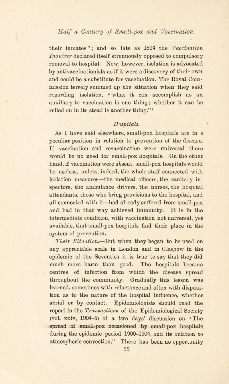 tlieir inmates ”; and so late as 1894 the Vaccination Inquirer declared itself strenuously opposed to compulsory removal to hospital. Now, however, isolation is advocated by antivaccinationists as if it were a discovery of their own and could be a substitute for vaccination. The Royal Com¬ mission tersely summed up the situation when they said regarding isolation, “ what it can accomplish as an auxiliary to vaccination is one thing; whether it can be relied on in its stead is another thing.”4 Hospitals. As I have said elsewhere, small-pox hospitals are in a peculiar position in relation to prevention of the disease. If vaccination and revaccination were universal there would be no need for small-pox hospitals. On the other hand, if vaccination were absent, small-pox hospitals would be useless, unless, indeed, the whole staff connected with isolation measures—the medical officers, the sanitary in¬ spectors, the ambulance drivers, the nurses, the hospital attendants, those who bring provisions to the hospital, and all connected with it—had already suffered from small-pox and had in that way achieved immunity. It is in the intermediate condition, with vaccination not universal, yet available, that small-pox hospitals find their place in the system of prevention. Tlieir Situation.—But when they began to be used on any appreciable scale in London and in Glasgow in the epidemic of the Seventies it is true to say that they did much more harm than good. The hospitals became centres of infection from which the disease spread throughout the community. Gradually this lesson was learned, sometimes with reluctance and often with disputa¬ tion as to the nature of the hospital influence, whether aerial or by contact. Epidemiologists should read the report in the Transactions of the Epidemiological Society (vol. xxiv, 1904-5) of a two days’ discussion on “ The spread of small-pox occasioned by small-pox hospitals during the epidemic period 1900-1904, and its relation to atmospheric convection.” There has been no opportunity
