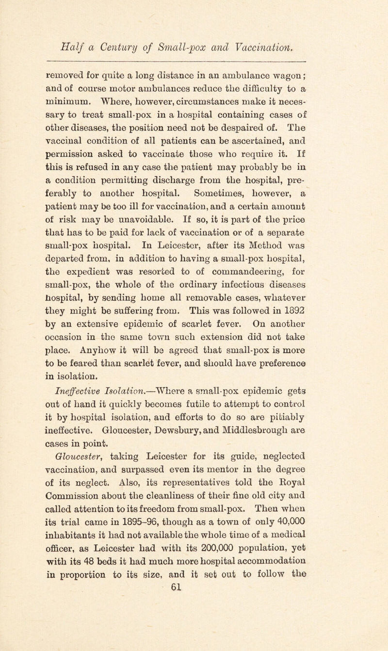 removed for quite a long distance in an ambulance wagon; and of course motor ambulances reduce the difficulty to a minimum. Where, however, circumstances make it neces¬ sary to treat small-pox in a hospital containing cases of other diseases, the position need not be despaired of. The vaccinal condition of all patients can be ascertained, and permission asked to vaccinate those who require it. If this is refused in any case the patient may probably be in a condition permitting discharge from the hospital, pre¬ ferably to another hospital. Sometimes, however, a patient may be too ill for vaccination, and a certain amount of risk may be unavoidable. If so, it is part of the price that has to be paid for lack of vaccination or of a separate small-pox hospital. In Leicester, after its Method was departed from, in addition to having a small-pox hospital, the expedient was resorted to of commandeering, for small-pox, the whole of the ordinary infectious diseases hospital, by sending home ail removable cases, whatever they might be suffering from. This was followed in 1892 by an extensive epidemic of scarlet fever. On another occasion in the same town such extension did not take place. Anyhow it will be agreed that small-pox is more to be feared than scarlet fever, and should have preference in isolation. Ineffective Isolation.—Where a small-pox epidemic gets out of hand it quickly becomes futile to attempt to contfol it by hospital isolation, and efforts to do so are pitiably ineffective, Gloucester, Dewsbury, and Middlesbrough are cases in point. Gloucester, taking Leicester for its guide, neglected vaccination, and surpassed even its mentor in the degree of its neglect. Also, its representatives told the Royal Commission about the cleanliness of their fine old city and called attention to its freedom from small-pox. Then when its trial came in 1895-96, though as a town of only 40,000 inhabitants it had not available the whole time of a medical officer, as Leicester had with its 200,000 population, yet with its 48 beds it had much more hospital accommodation in proportion to its size, and it set out to follow the
