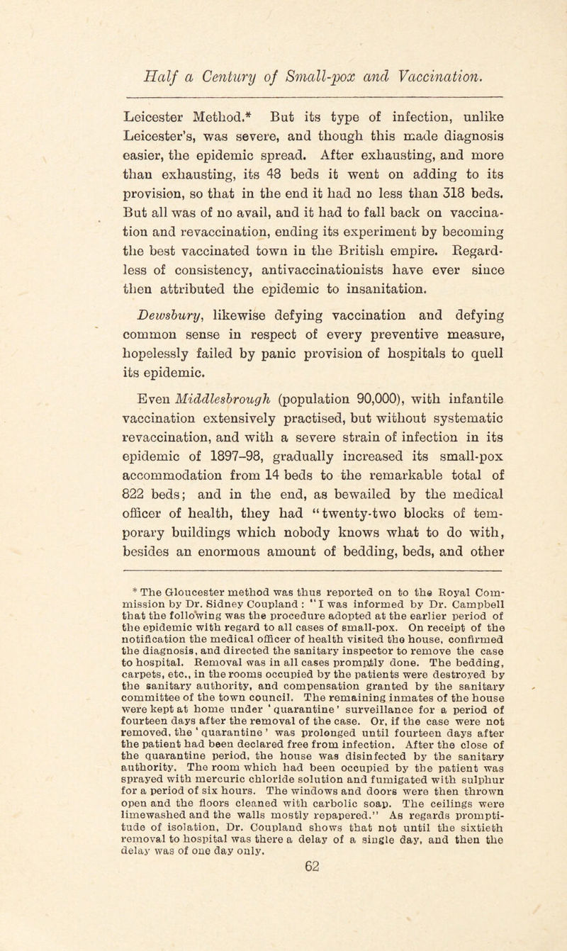 Leicester Method.* But its type of infection, unlike Leicester’s, was severe, and though this made diagnosis easier, the epidemic spread. After exhausting, and more than exhausting, its 48 beds it went on adding to its provision, so that in the end it had no less than 318 beds. But all was of no avail, and it had to fall back on vaccina¬ tion and revaccination, ending its experiment by becoming the best vaccinated town in the British empire. Regard¬ less of consistency, antivaccinationists have ever since then attributed the epidemic to insanitation. Dewsbury, likewise defying vaccination and defying common sense in respect of every preventive measure, hopelessly failed by panic provision of hospitals to quell its epidemic. Even Middlesbrough (population 90,000), with infantile vaccination extensively practised, but without systematic revaccination, and with a severe strain of infection in its epidemic of 1897-98, gradually increased its small-pox accommodation from 14 beds to the remarkable total of 822 beds; and in the end, as bewailed by the medical officer of health, they had “twenty-two blocks of tem¬ porary buildings which nobody knows what to do with, besides an enormous amount of bedding, beds, and other * The Gloucester method was thus reported on to the Royal Com¬ mission by Dr. Sidney Coupland : “I was informed by Dr. Campbell that the following was the procedure adopted at the earlier period of the epidemic with regard to all cases of small-pox. On receipt of the notification the medical officer of health visited the house, confirmed the diagnosis, and directed the sanitary inspector to remove the case to hospital. Removal was in all cases promptly done. The bedding, carpets, etc., in the rooms occupied by the patients were destroyed by the sanitary authority, and compensation granted by the sanitary committee of the town council. The remaining inmates of the house were kept at home under ‘ quarantine ’ surveillance for a period of fourteen days after the removal of the case. Or, if the case were not removed, the ‘ quarantine ’ was prolonged until fourteen days after the patient had been declared free from infection. After the close of the quarantine period, the house was disinfected by the sanitary authority. The room which had been occupied by the patient was sprayed with mercuric chloride solution and fumigated with sulphur for a period of six hours. The windows and doors were then thrown open and the floors cleaned with carbolic soap. The ceilings were limewashed and the walls mostly repapered.” As regards prompti¬ tude of isolation, Dr. Coupland shows that not until the sixtieth removal to hospital was there a delay of a single day, and then the delay was of one day only.