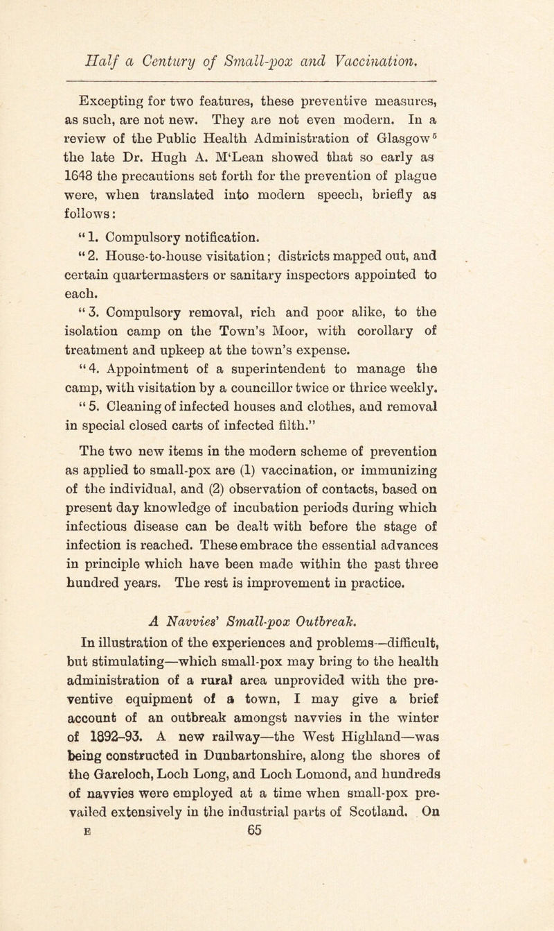 Excepting for two features, these preventive measures, as such, are not new. They are not even modern. In a review of the Public Health Administration of Glasgow5 the late Dr. Hugh A. M‘Lean showed that so early as 1648 the precautions set forth for the prevention of plague were, when translated into modern speech, briefly as follows: “ 1. Compulsory notification. “ 2. House-to-house visitation; districts mapped out, and certain quartermasters or sanitary inspectors appointed to each, “ 3. Compulsory removal, rich and poor alike, to the isolation camp on the Town’s Moor, with corollary of treatment and upkeep at the town’s expense. “ 4. Appointment of a superintendent to manage the camp, with visitation by a councillor twice or thrice weekly. “ 5. Cleaning of infected houses and clothes, and removal in special closed carts of infected filth.” The two new items in the modern scheme of prevention as applied to small-pox are (1) vaccination, or immunizing of the individual, and (2) observation of contacts, based on present day knowledge of incubation periods during which infectious disease can be dealt with before the stage of infection is reached. These embrace the essential advances in principle which have been made within the past three hundred years. The rest is improvement in practice. A Navvies’ Small-pox Outbreak. In illustration of the experiences and problems—difficult, but stimulating—which small-pox may bring to the health administration of a rural area unprovided with the pre¬ ventive equipment of a town, I may give a brief account of an outbreak amongst navvies in the winter of 1892-93. A new railway—the West Highland—was being constructed in Dunbartonshire, along the shores of the Gareloch, Loch Long, and Loch Lomond, and hundreds of navvies were employed at a time when small-pox pre¬ vailed extensively in the industrial parts of Scotland. On